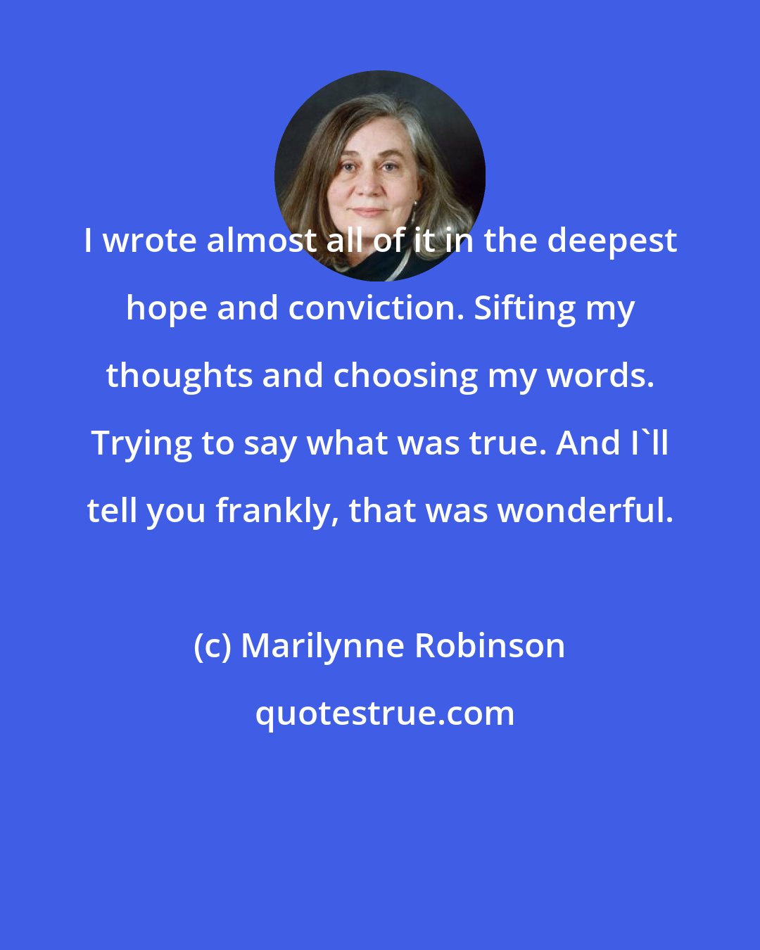 Marilynne Robinson: I wrote almost all of it in the deepest hope and conviction. Sifting my thoughts and choosing my words. Trying to say what was true. And I'll tell you frankly, that was wonderful.
