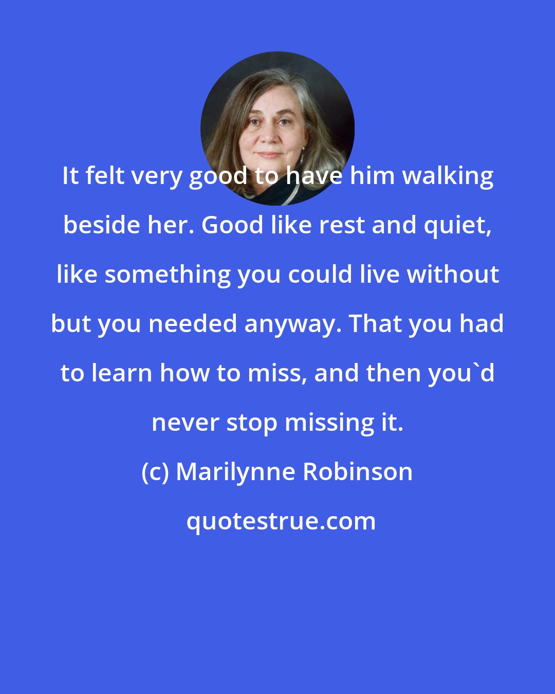 Marilynne Robinson: It felt very good to have him walking beside her. Good like rest and quiet, like something you could live without but you needed anyway. That you had to learn how to miss, and then you'd never stop missing it.