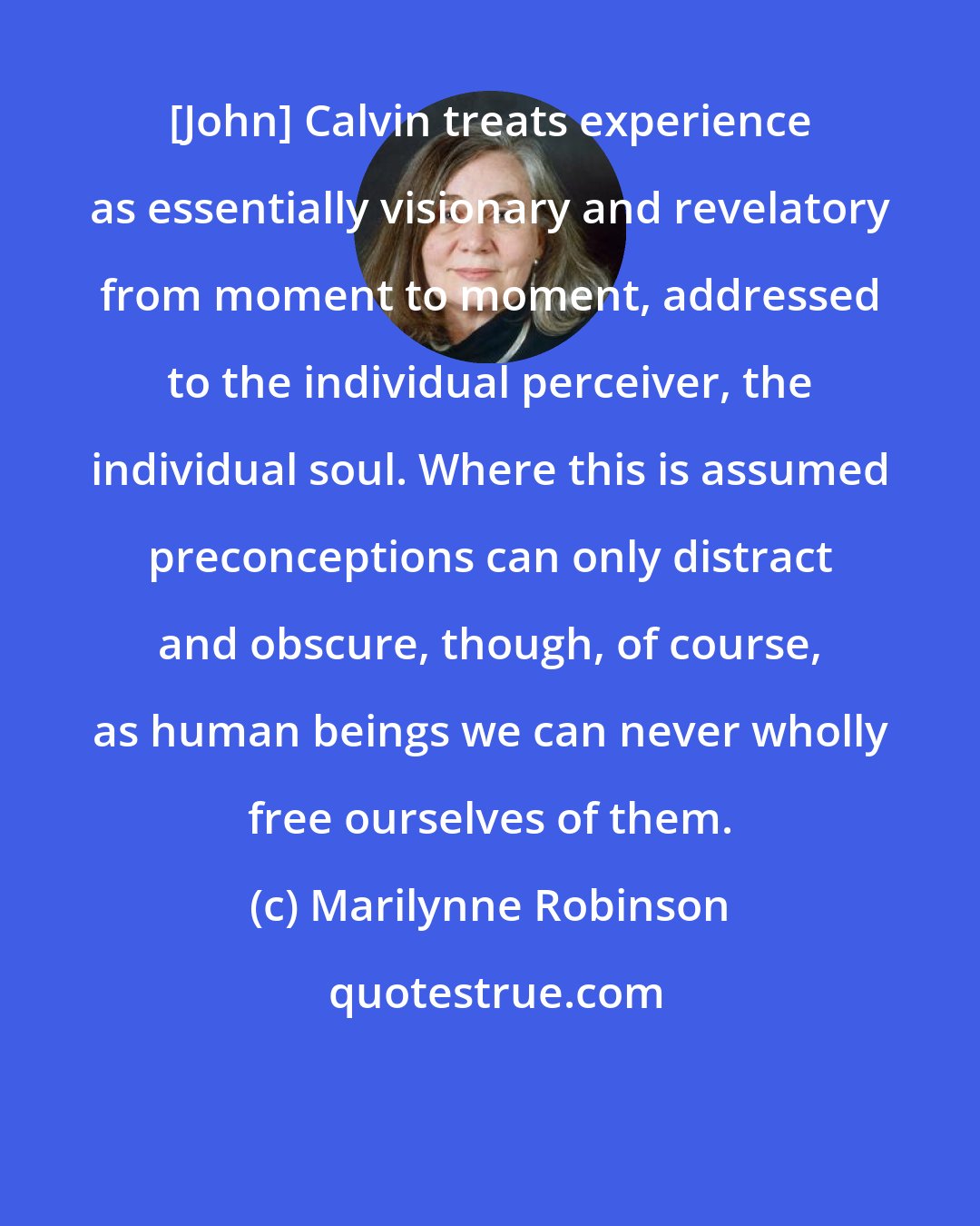 Marilynne Robinson: [John] Calvin treats experience as essentially visionary and revelatory from moment to moment, addressed to the individual perceiver, the individual soul. Where this is assumed preconceptions can only distract and obscure, though, of course, as human beings we can never wholly free ourselves of them.