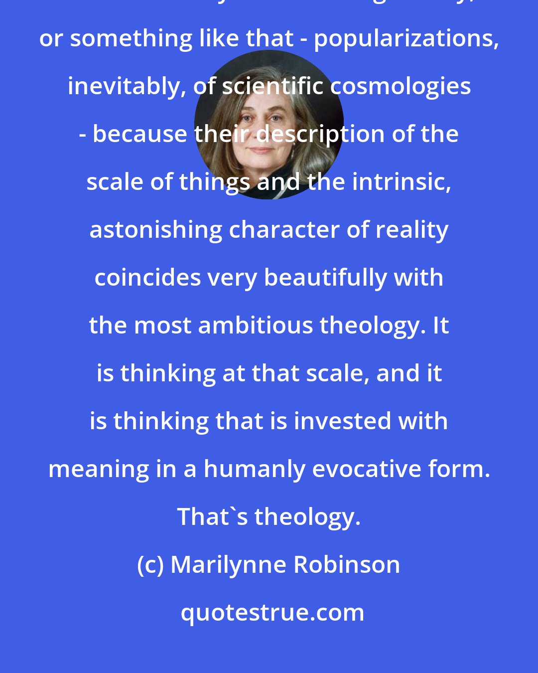 Marilynne Robinson: Often, when I want to read something that is satisfying to me as theology, what I actually read is string theory, or something like that - popularizations, inevitably, of scientific cosmologies - because their description of the scale of things and the intrinsic, astonishing character of reality coincides very beautifully with the most ambitious theology. It is thinking at that scale, and it is thinking that is invested with meaning in a humanly evocative form. That's theology.