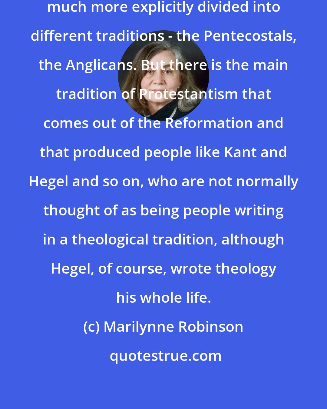 Marilynne Robinson: Protestantism, of course, is much more explicitly divided into different traditions - the Pentecostals, the Anglicans. But there is the main tradition of Protestantism that comes out of the Reformation and that produced people like Kant and Hegel and so on, who are not normally thought of as being people writing in a theological tradition, although Hegel, of course, wrote theology his whole life.