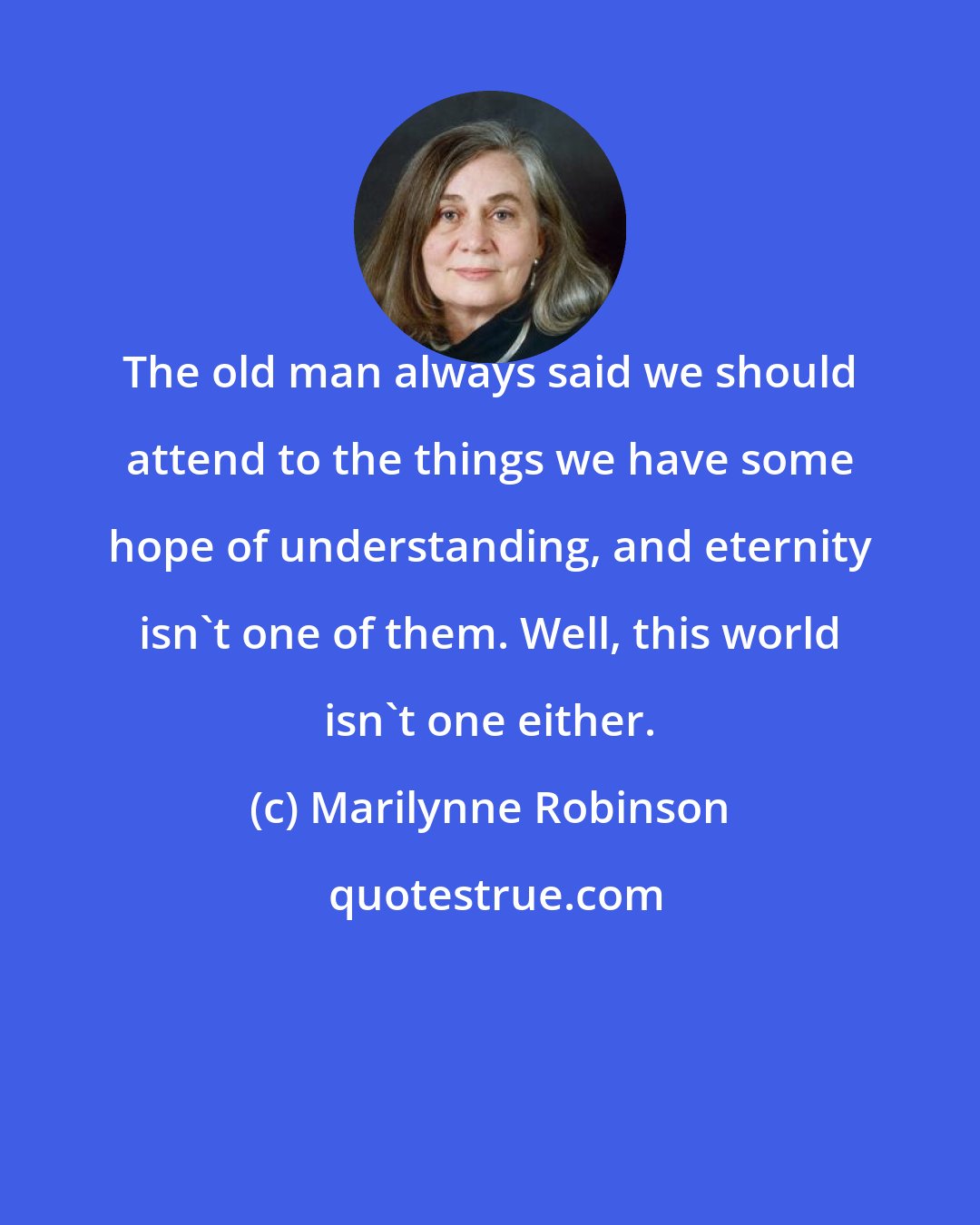 Marilynne Robinson: The old man always said we should attend to the things we have some hope of understanding, and eternity isn't one of them. Well, this world isn't one either.