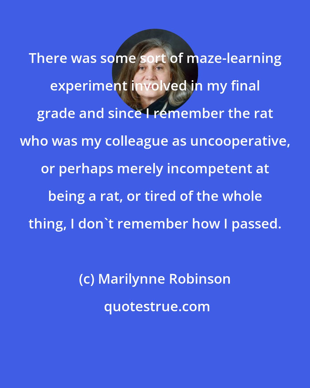 Marilynne Robinson: There was some sort of maze-learning experiment involved in my final grade and since I remember the rat who was my colleague as uncooperative, or perhaps merely incompetent at being a rat, or tired of the whole thing, I don't remember how I passed.