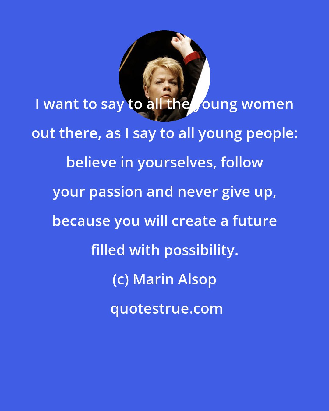 Marin Alsop: I want to say to all the young women out there, as I say to all young people: believe in yourselves, follow your passion and never give up, because you will create a future filled with possibility.
