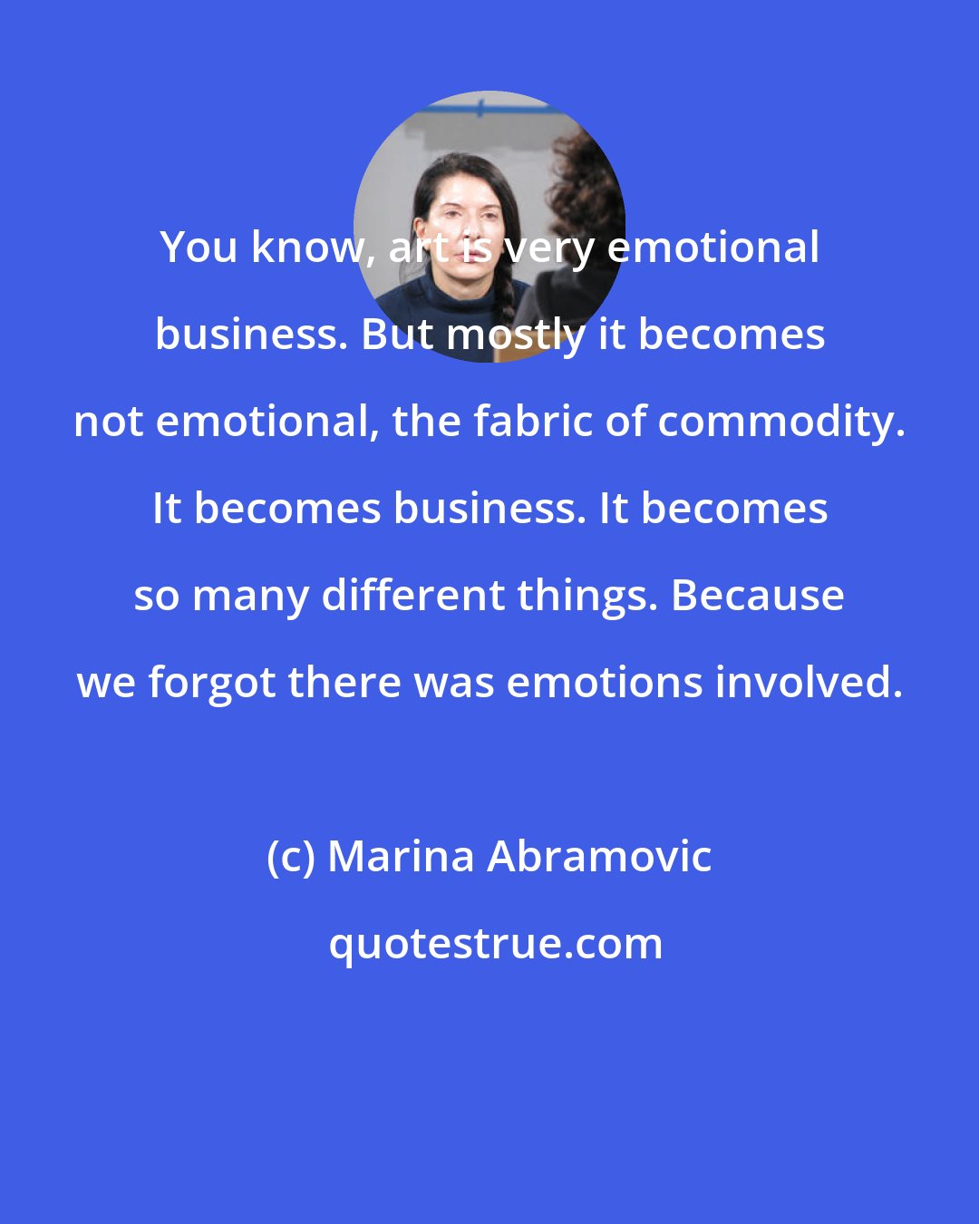 Marina Abramovic: You know, art is very emotional business. But mostly it becomes not emotional, the fabric of commodity. It becomes business. It becomes so many different things. Because we forgot there was emotions involved.