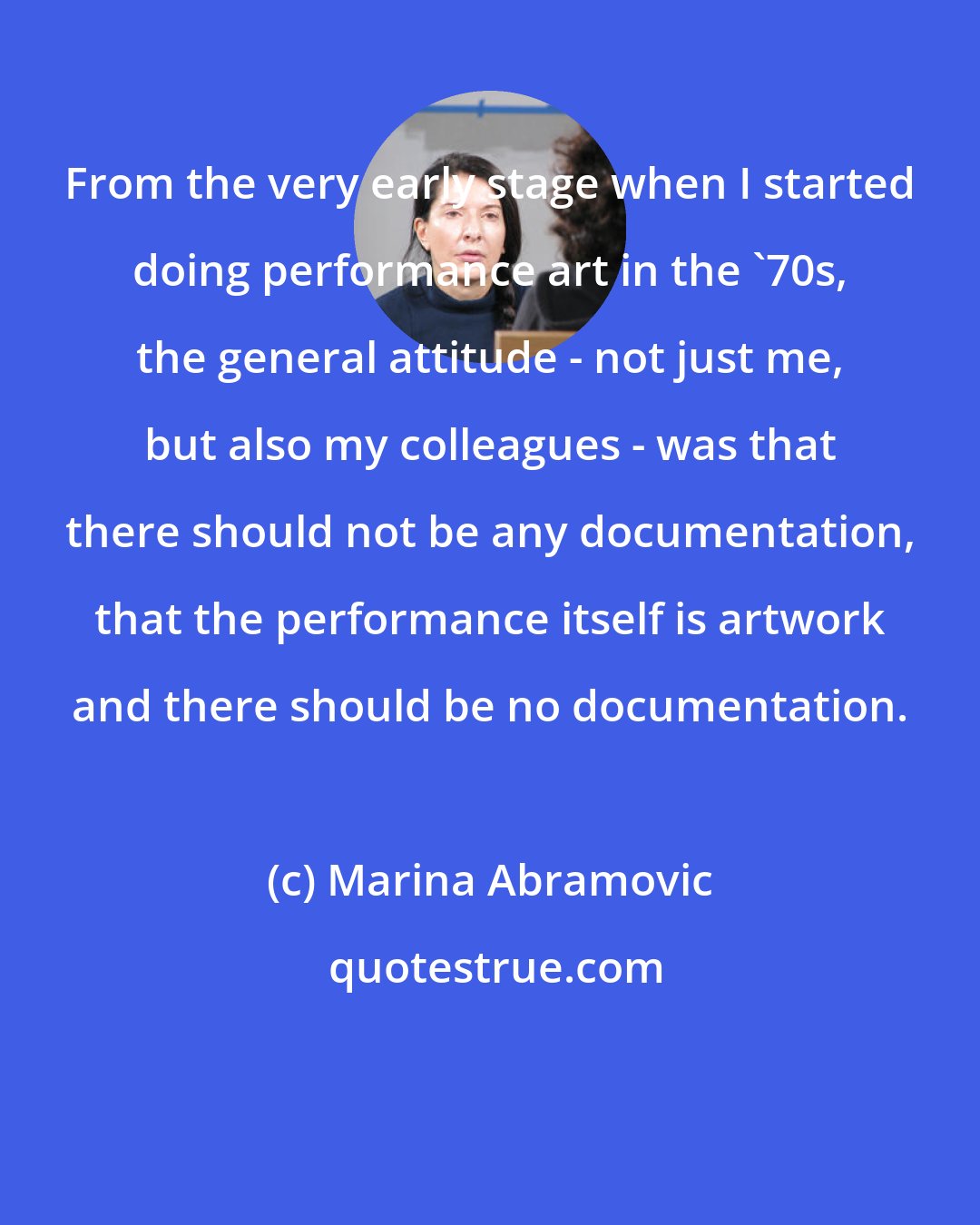 Marina Abramovic: From the very early stage when I started doing performance art in the '70s, the general attitude - not just me, but also my colleagues - was that there should not be any documentation, that the performance itself is artwork and there should be no documentation.