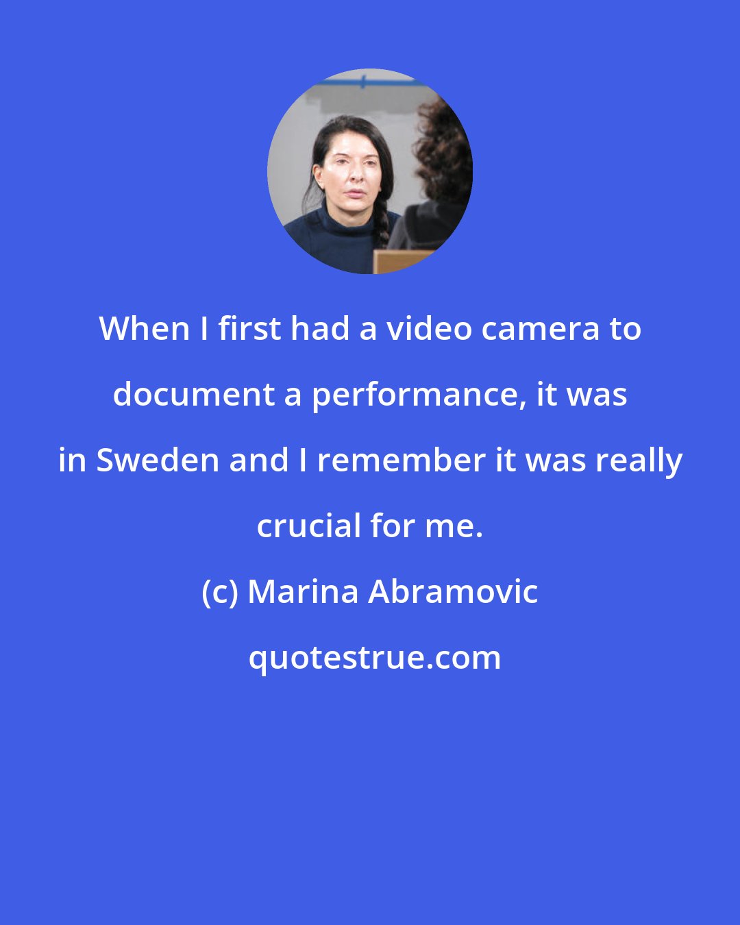 Marina Abramovic: When I first had a video camera to document a performance, it was in Sweden and I remember it was really crucial for me.