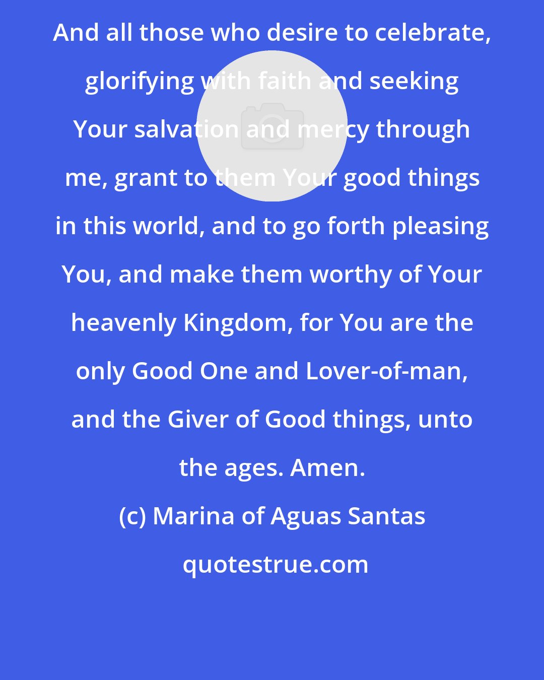 Marina of Aguas Santas: And all those who desire to celebrate, glorifying with faith and seeking Your salvation and mercy through me, grant to them Your good things in this world, and to go forth pleasing You, and make them worthy of Your heavenly Kingdom, for You are the only Good One and Lover-of-man, and the Giver of Good things, unto the ages. Amen.