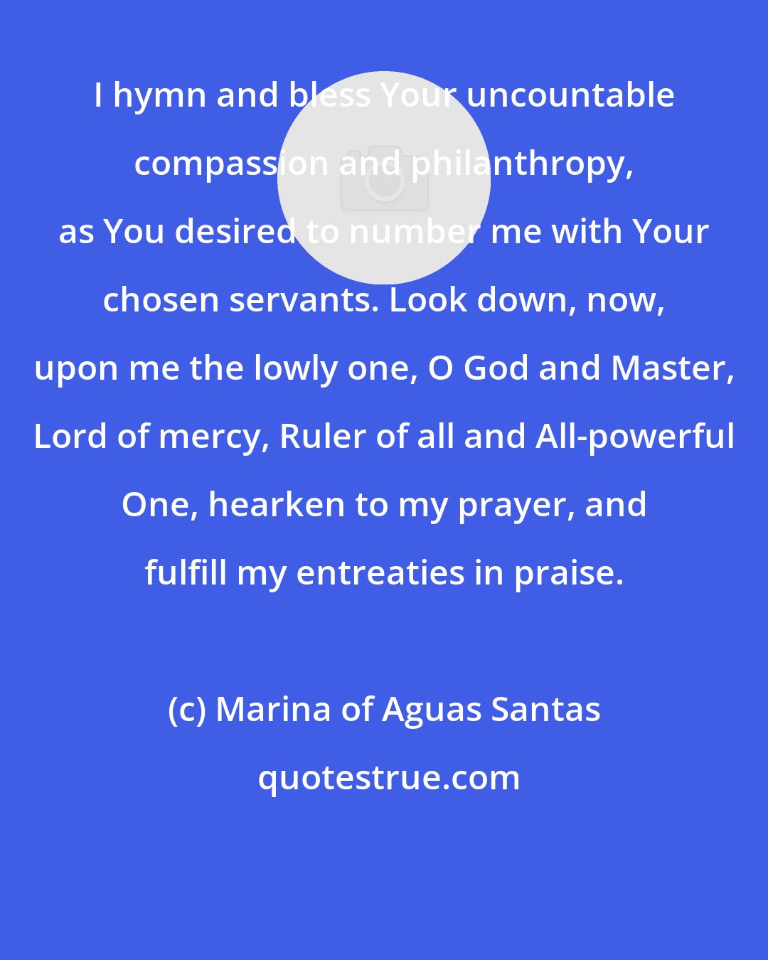 Marina of Aguas Santas: I hymn and bless Your uncountable compassion and philanthropy, as You desired to number me with Your chosen servants. Look down, now, upon me the lowly one, O God and Master, Lord of mercy, Ruler of all and All-powerful One, hearken to my prayer, and fulfill my entreaties in praise.