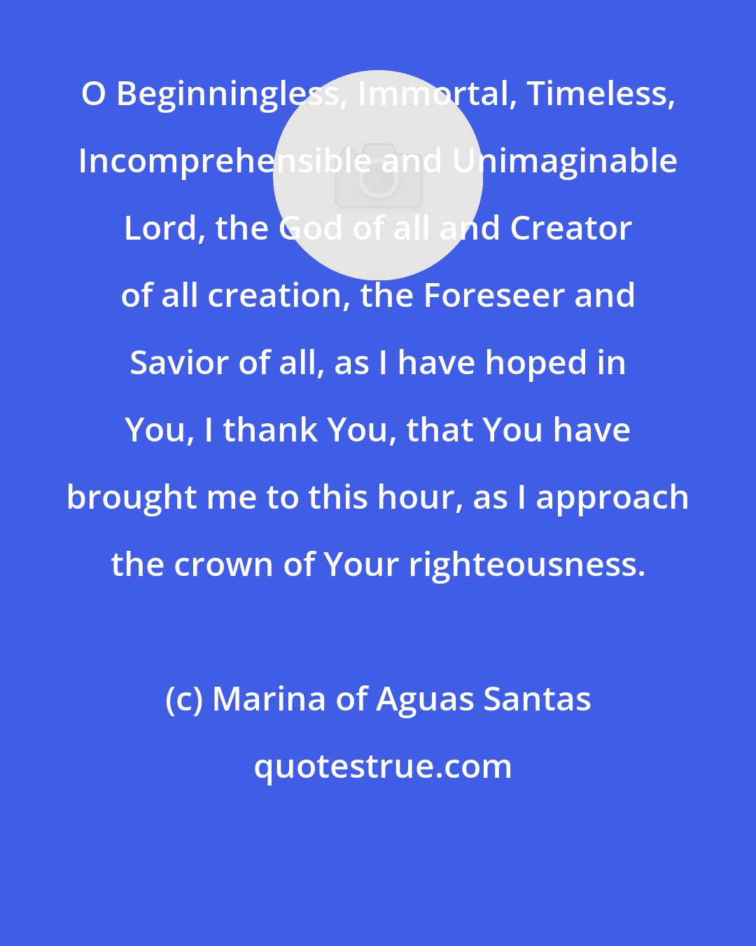 Marina of Aguas Santas: O Beginningless, Immortal, Timeless, Incomprehensible and Unimaginable Lord, the God of all and Creator of all creation, the Foreseer and Savior of all, as I have hoped in You, I thank You, that You have brought me to this hour, as I approach the crown of Your righteousness.