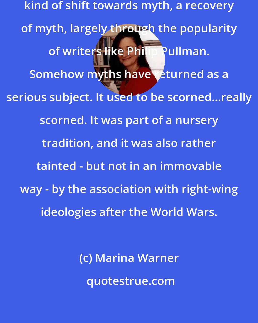 Marina Warner: I do think that this represents a kind of shift towards myth, a recovery of myth, largely through the popularity of writers like Philip Pullman. Somehow myths have returned as a serious subject. It used to be scorned...really scorned. It was part of a nursery tradition, and it was also rather tainted - but not in an immovable way - by the association with right-wing ideologies after the World Wars.