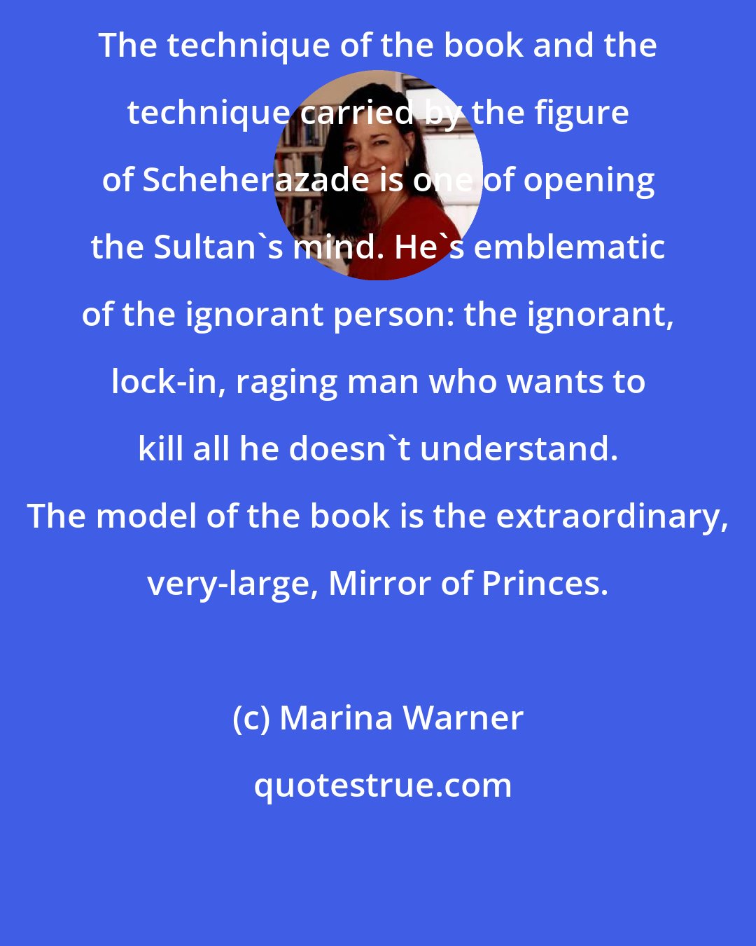 Marina Warner: The technique of the book and the technique carried by the figure of Scheherazade is one of opening the Sultan's mind. He's emblematic of the ignorant person: the ignorant, lock-in, raging man who wants to kill all he doesn't understand. The model of the book is the extraordinary, very-large, Mirror of Princes.