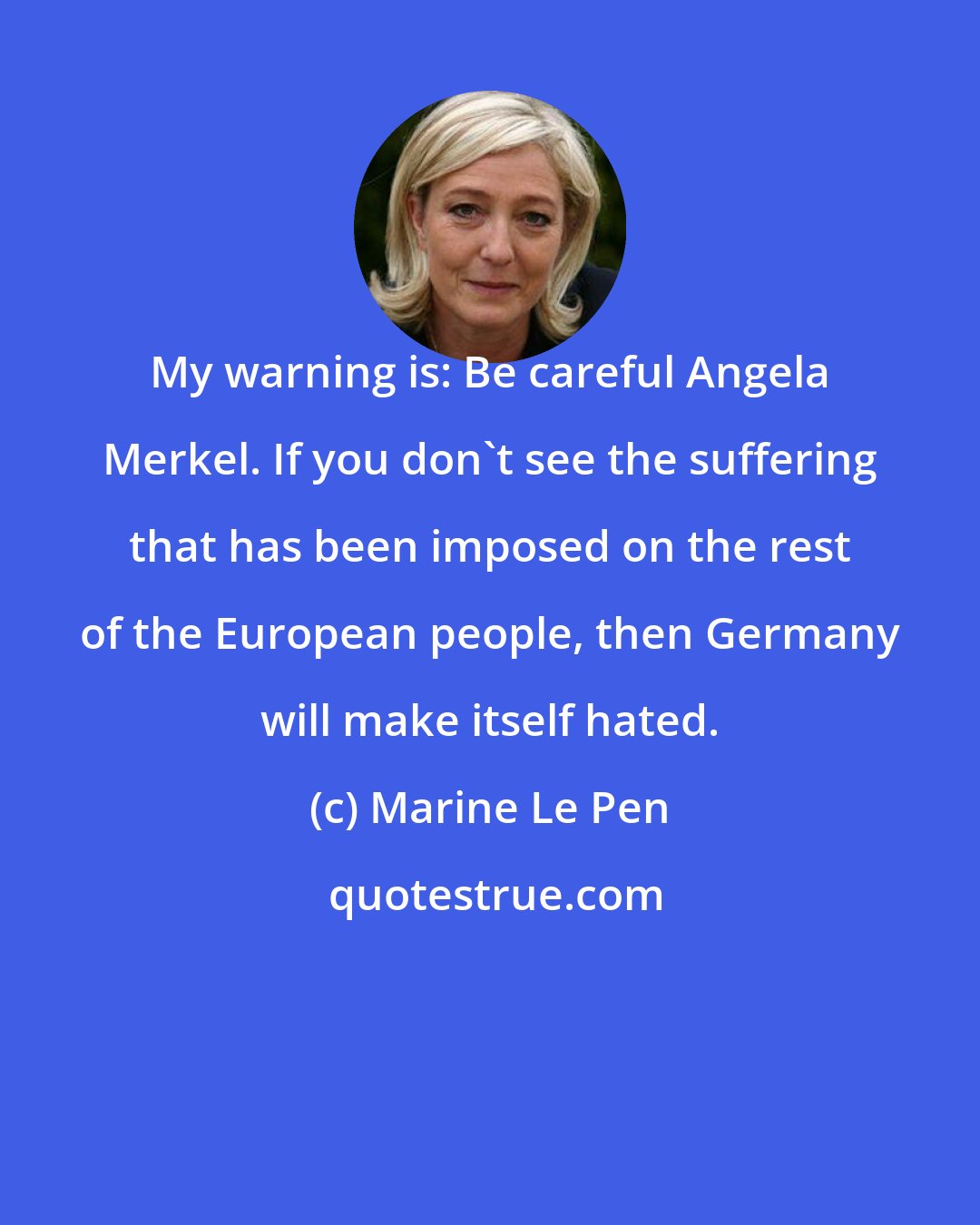 Marine Le Pen: My warning is: Be careful Angela Merkel. If you don't see the suffering that has been imposed on the rest of the European people, then Germany will make itself hated.