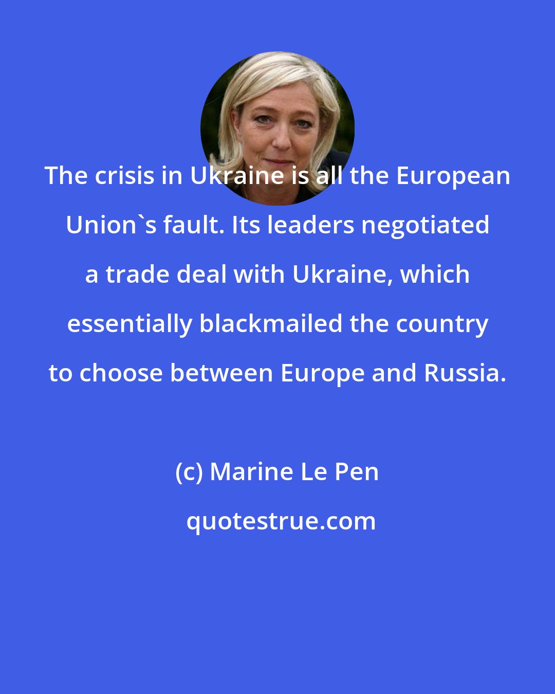 Marine Le Pen: The crisis in Ukraine is all the European Union's fault. Its leaders negotiated a trade deal with Ukraine, which essentially blackmailed the country to choose between Europe and Russia.