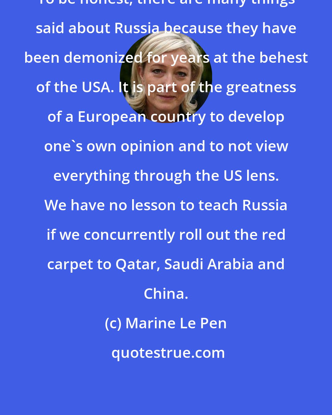 Marine Le Pen: To be honest, there are many things said about Russia because they have been demonized for years at the behest of the USA. It is part of the greatness of a European country to develop one's own opinion and to not view everything through the US lens. We have no lesson to teach Russia if we concurrently roll out the red carpet to Qatar, Saudi Arabia and China.