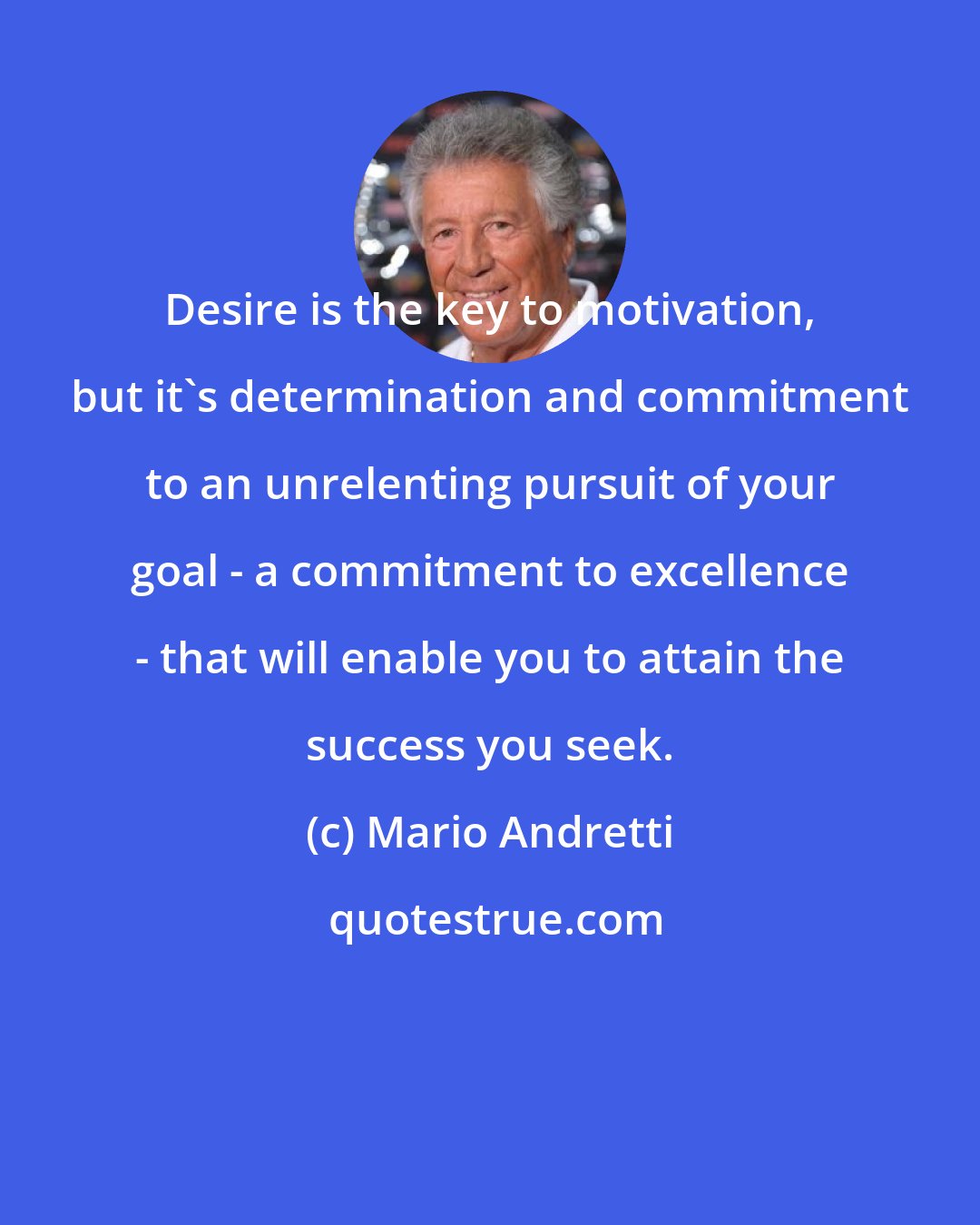 Mario Andretti: Desire is the key to motivation, but it's determination and commitment to an unrelenting pursuit of your goal - a commitment to excellence - that will enable you to attain the success you seek.