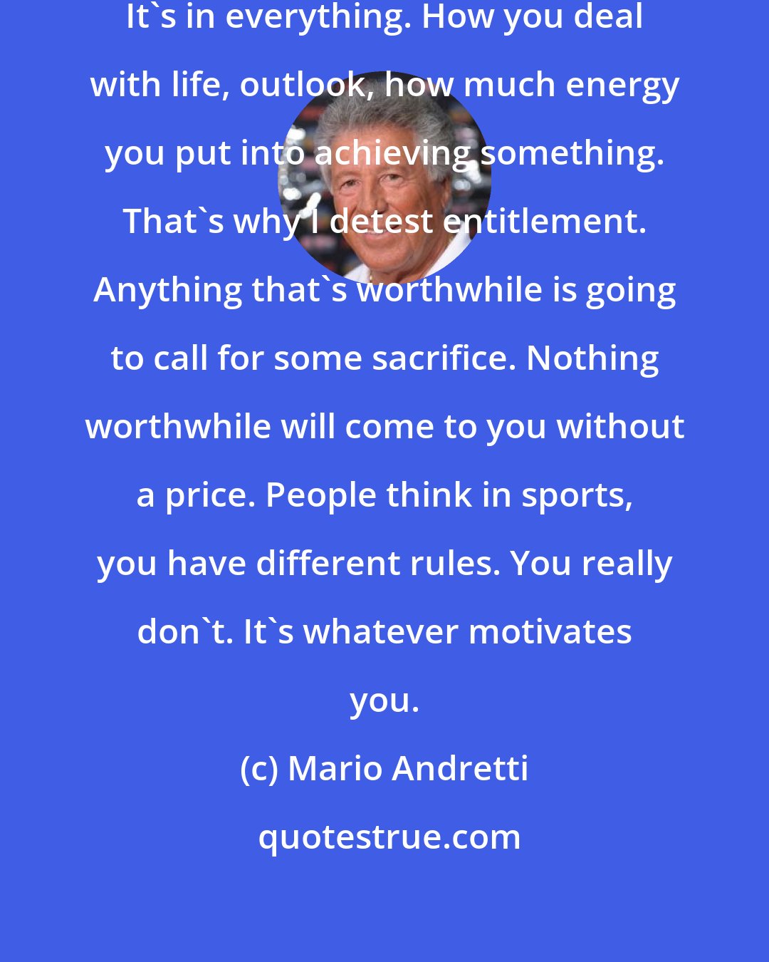 Mario Andretti: For every negative, there's a positive. It's in everything. How you deal with life, outlook, how much energy you put into achieving something. That's why I detest entitlement. Anything that's worthwhile is going to call for some sacrifice. Nothing worthwhile will come to you without a price. People think in sports, you have different rules. You really don't. It's whatever motivates you.