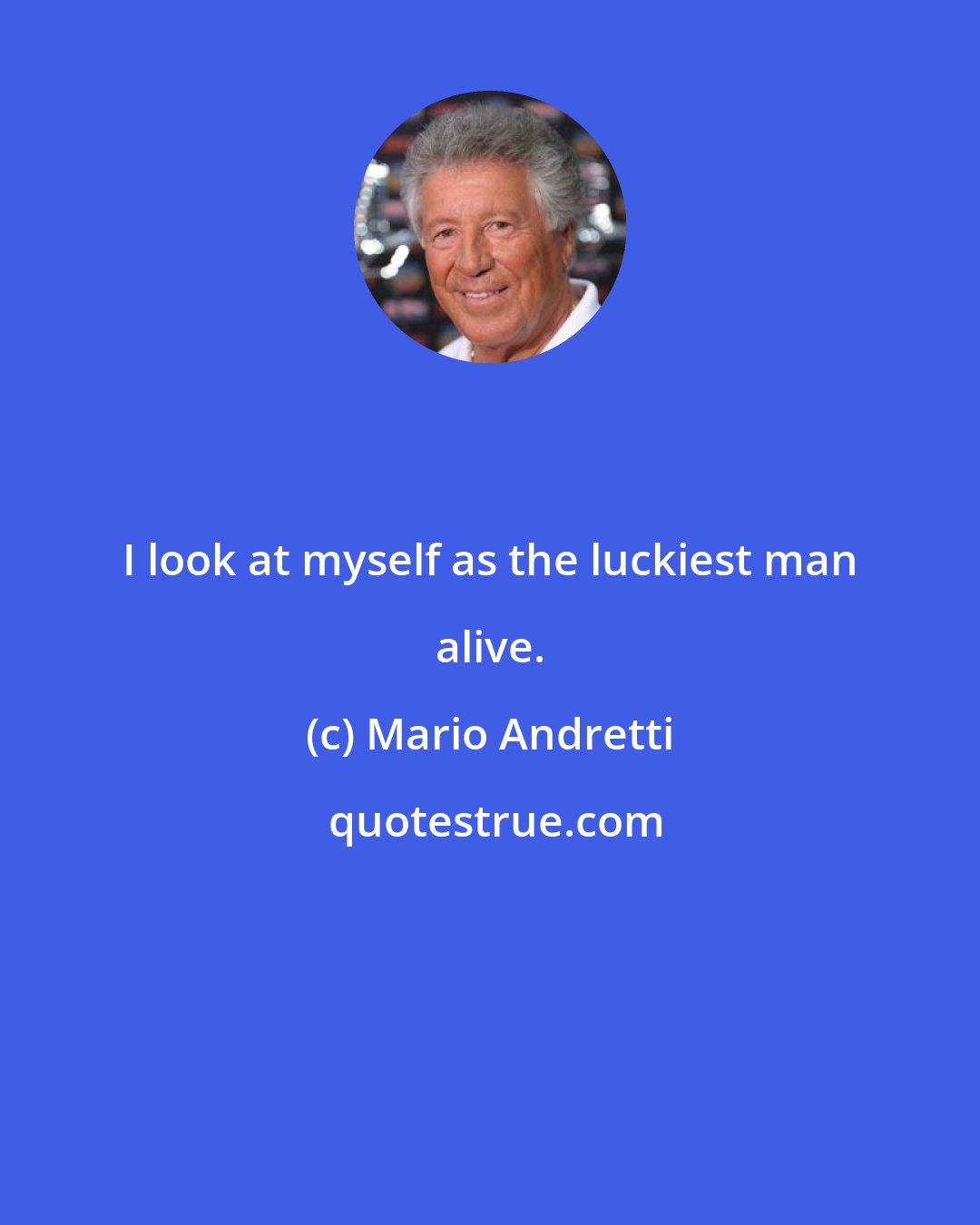 Mario Andretti: I look at myself as the luckiest man alive.