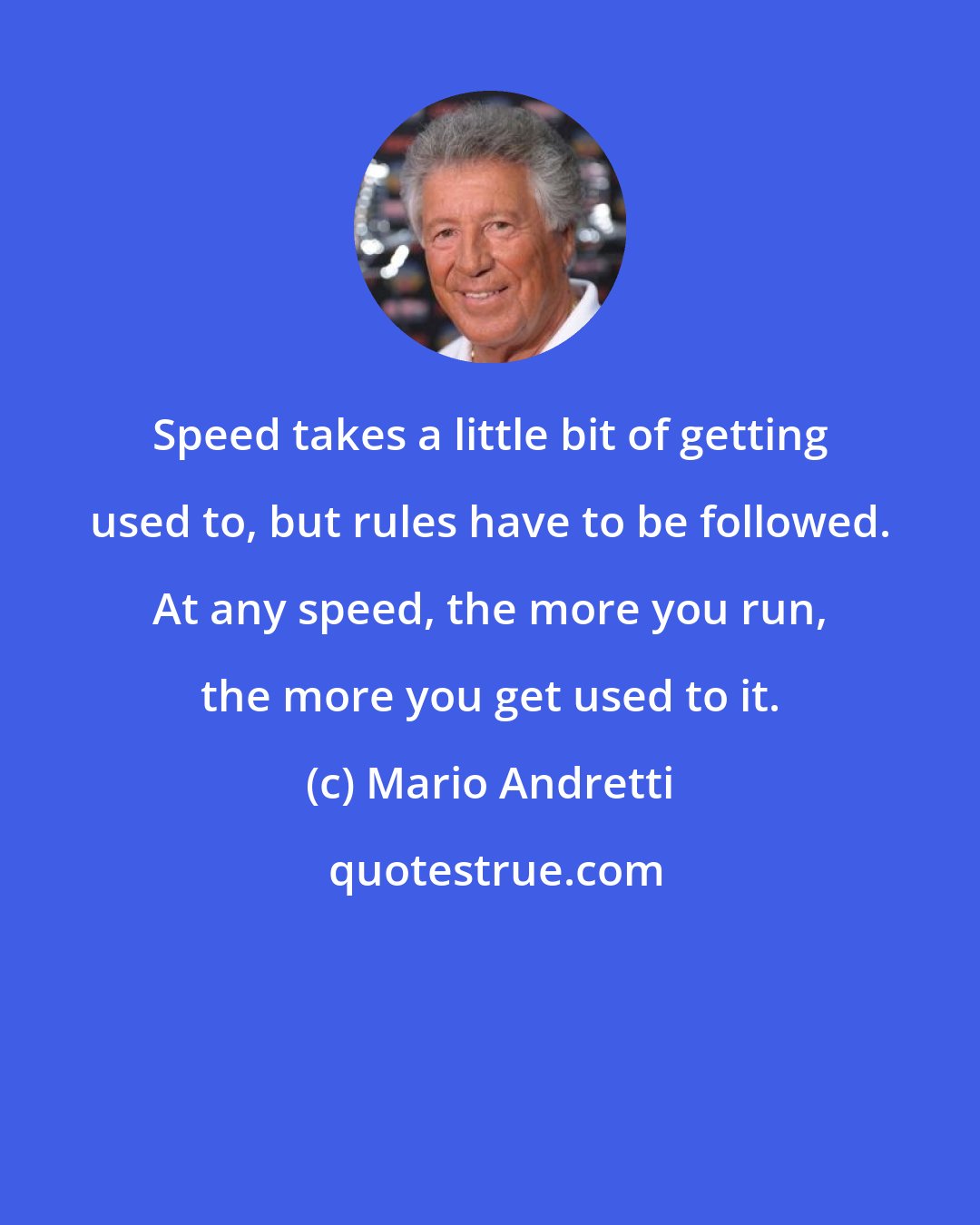 Mario Andretti: Speed takes a little bit of getting used to, but rules have to be followed. At any speed, the more you run, the more you get used to it.