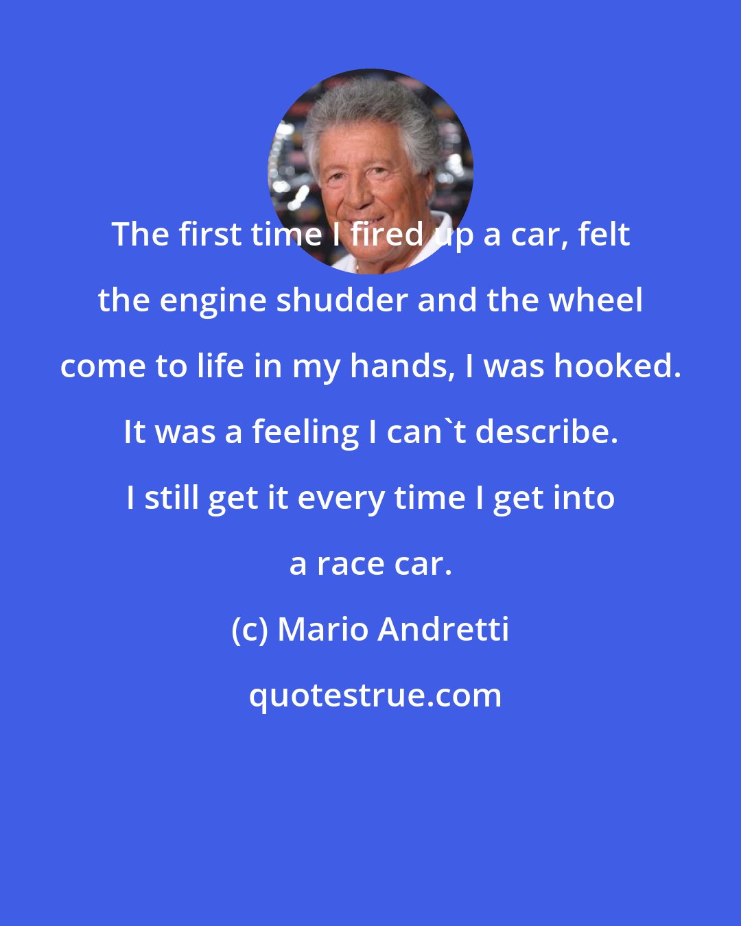 Mario Andretti: The first time I fired up a car, felt the engine shudder and the wheel come to life in my hands, I was hooked. It was a feeling I can't describe. I still get it every time I get into a race car.