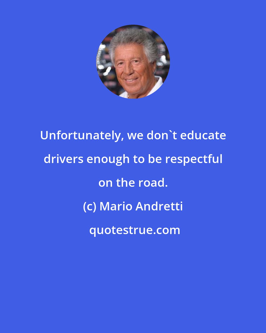 Mario Andretti: Unfortunately, we don't educate drivers enough to be respectful on the road.