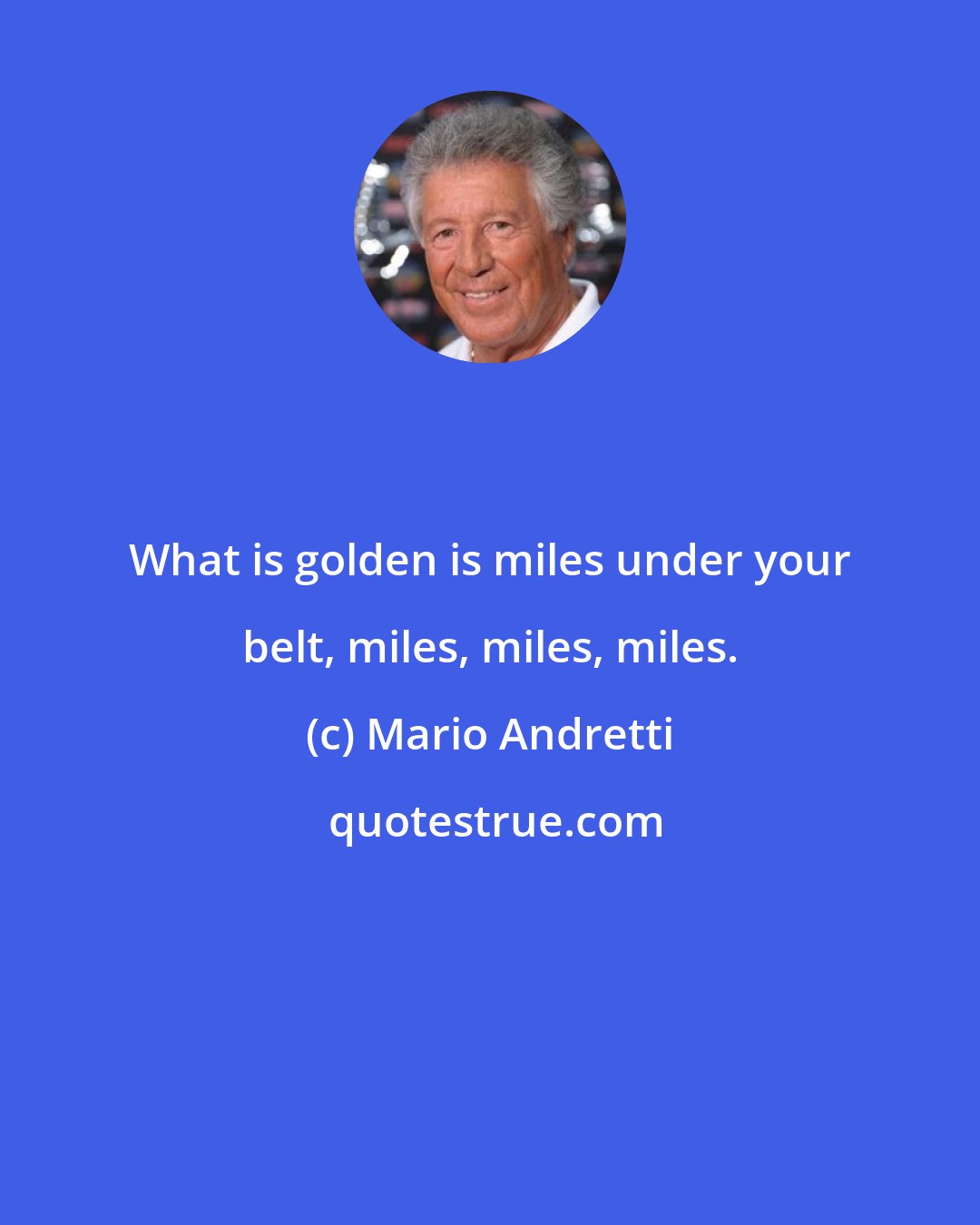 Mario Andretti: What is golden is miles under your belt, miles, miles, miles.