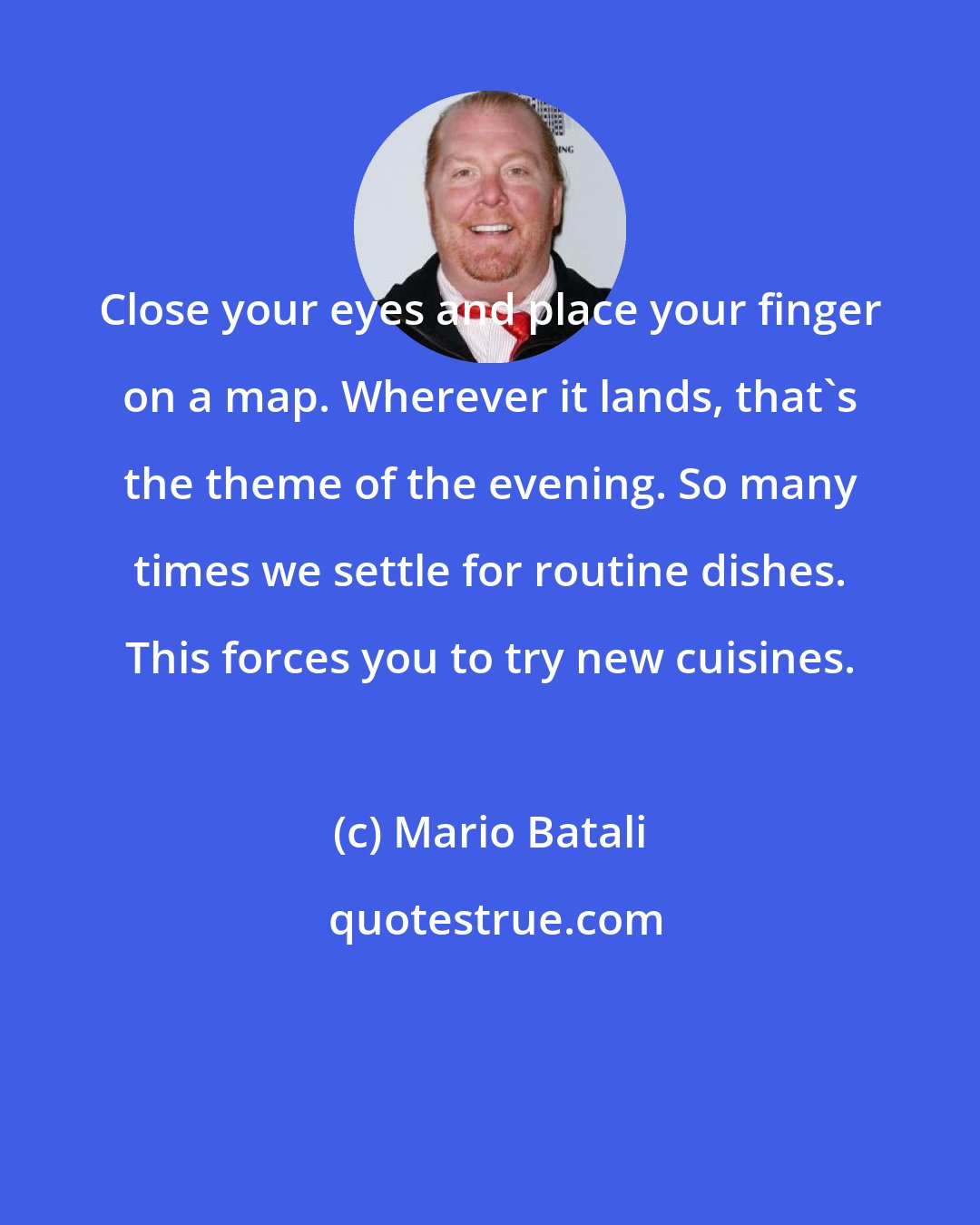 Mario Batali: Close your eyes and place your finger on a map. Wherever it lands, that's the theme of the evening. So many times we settle for routine dishes. This forces you to try new cuisines.