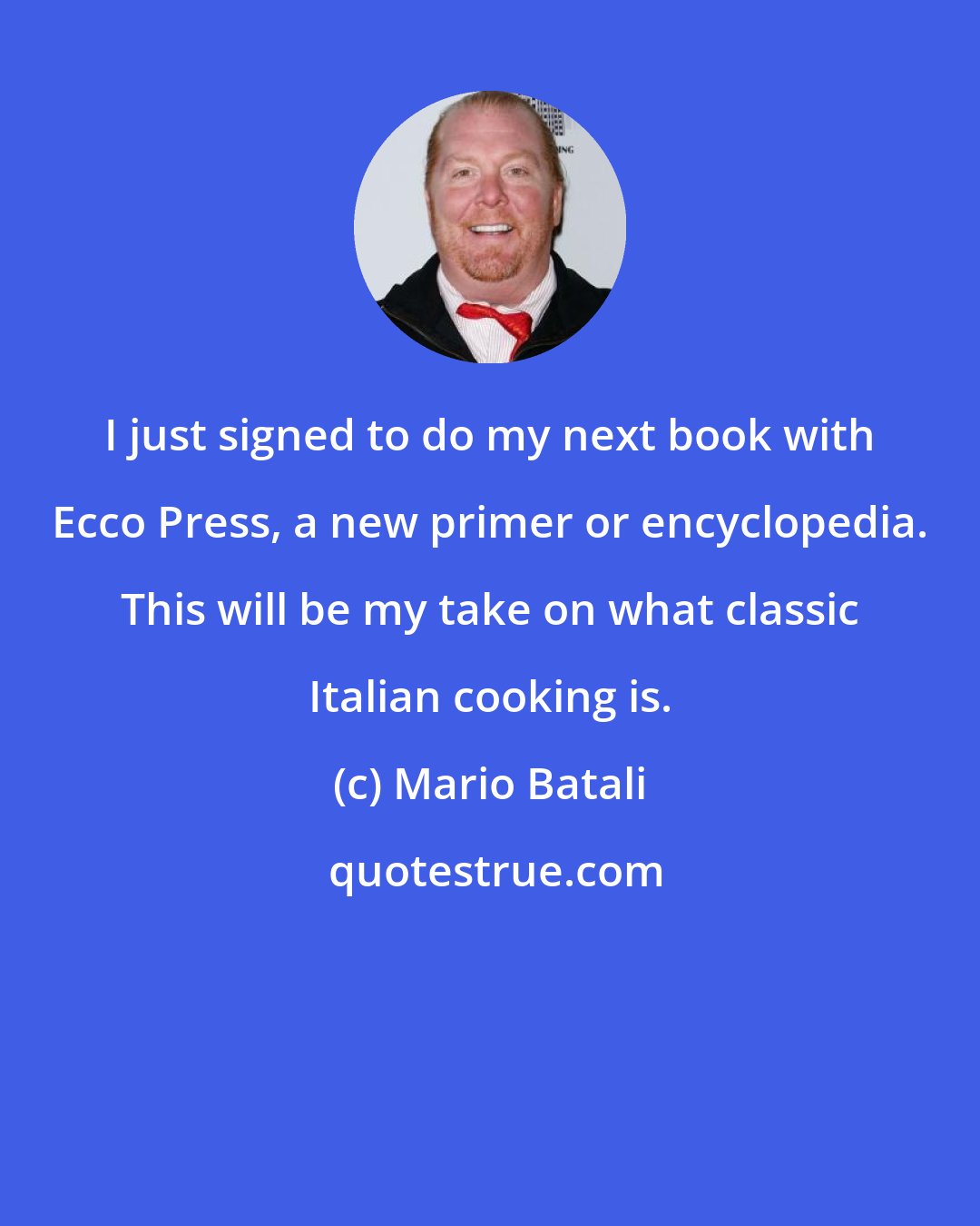 Mario Batali: I just signed to do my next book with Ecco Press, a new primer or encyclopedia. This will be my take on what classic Italian cooking is.