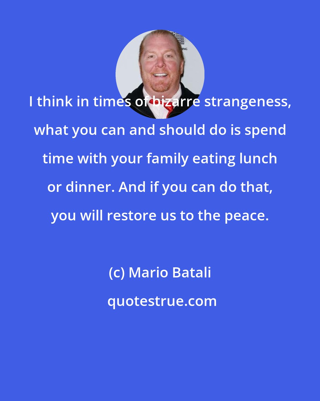 Mario Batali: I think in times of bizarre strangeness, what you can and should do is spend time with your family eating lunch or dinner. And if you can do that, you will restore us to the peace.
