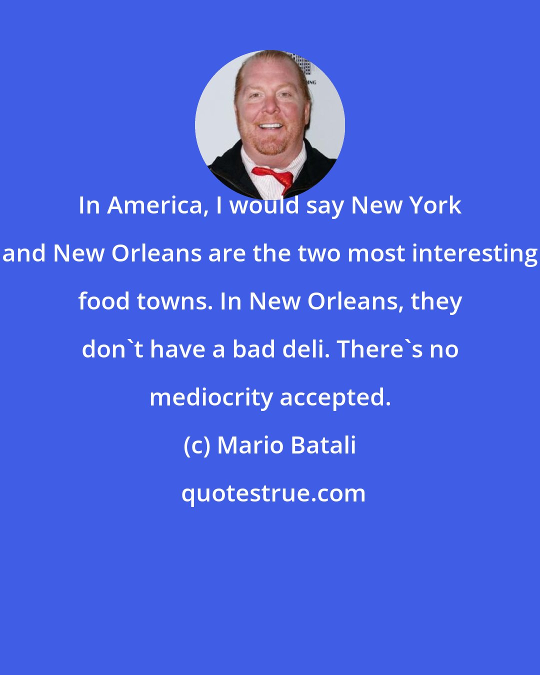 Mario Batali: In America, I would say New York and New Orleans are the two most interesting food towns. In New Orleans, they don't have a bad deli. There's no mediocrity accepted.