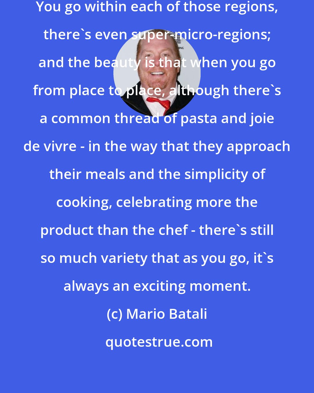 Mario Batali: Italy itself has 21 different micro-regions. You go within each of those regions, there's even super-micro-regions; and the beauty is that when you go from place to place, although there's a common thread of pasta and joie de vivre - in the way that they approach their meals and the simplicity of cooking, celebrating more the product than the chef - there's still so much variety that as you go, it's always an exciting moment.