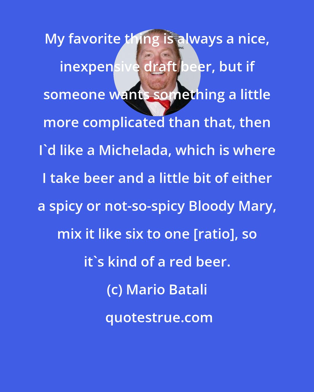 Mario Batali: My favorite thing is always a nice, inexpensive draft beer, but if someone wants something a little more complicated than that, then I'd like a Michelada, which is where I take beer and a little bit of either a spicy or not-so-spicy Bloody Mary, mix it like six to one [ratio], so it's kind of a red beer.