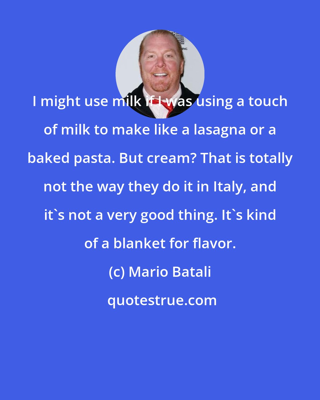 Mario Batali: I might use milk if I was using a touch of milk to make like a lasagna or a baked pasta. But cream? That is totally not the way they do it in Italy, and it's not a very good thing. It's kind of a blanket for flavor.