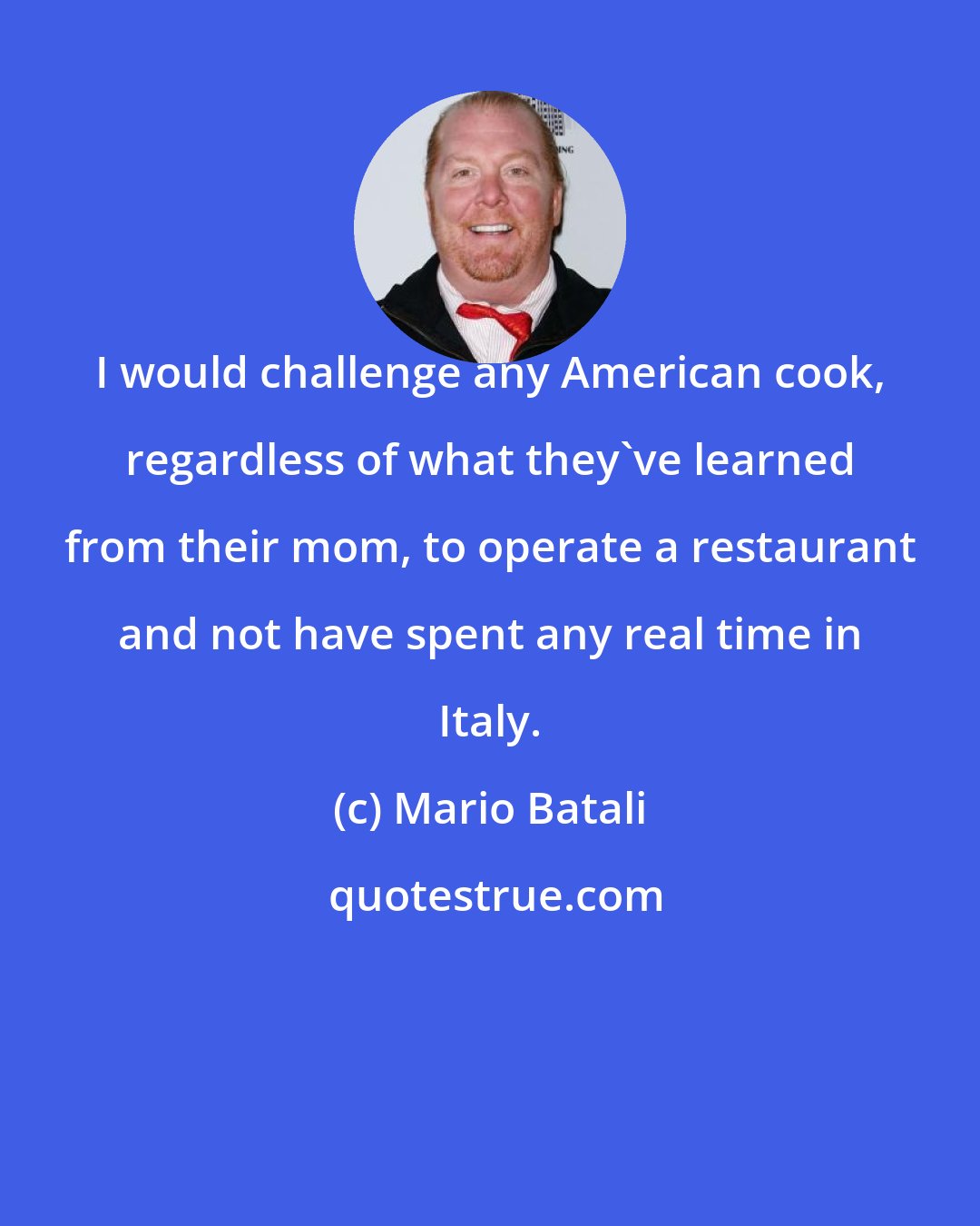 Mario Batali: I would challenge any American cook, regardless of what they've learned from their mom, to operate a restaurant and not have spent any real time in Italy.