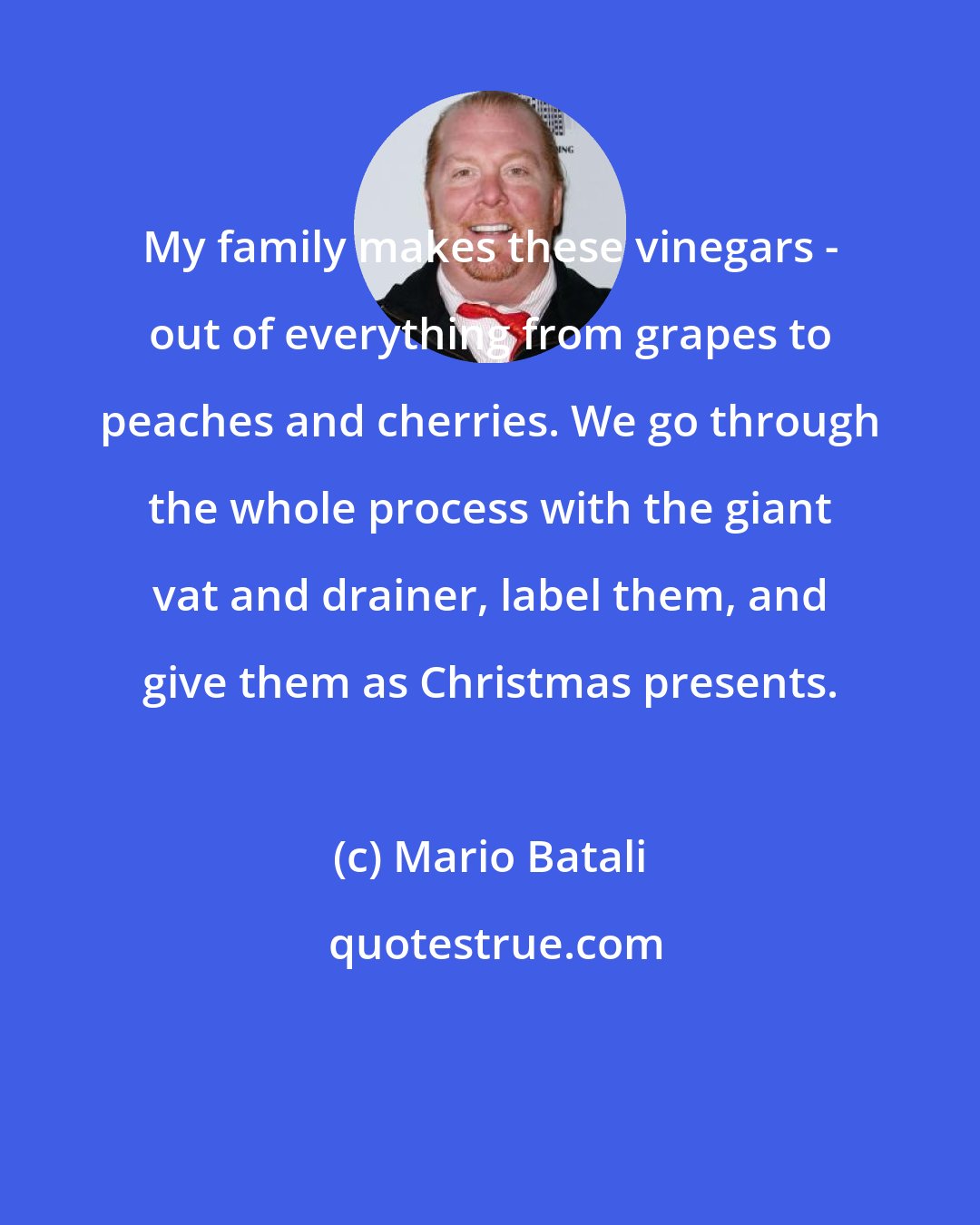 Mario Batali: My family makes these vinegars - out of everything from grapes to peaches and cherries. We go through the whole process with the giant vat and drainer, label them, and give them as Christmas presents.