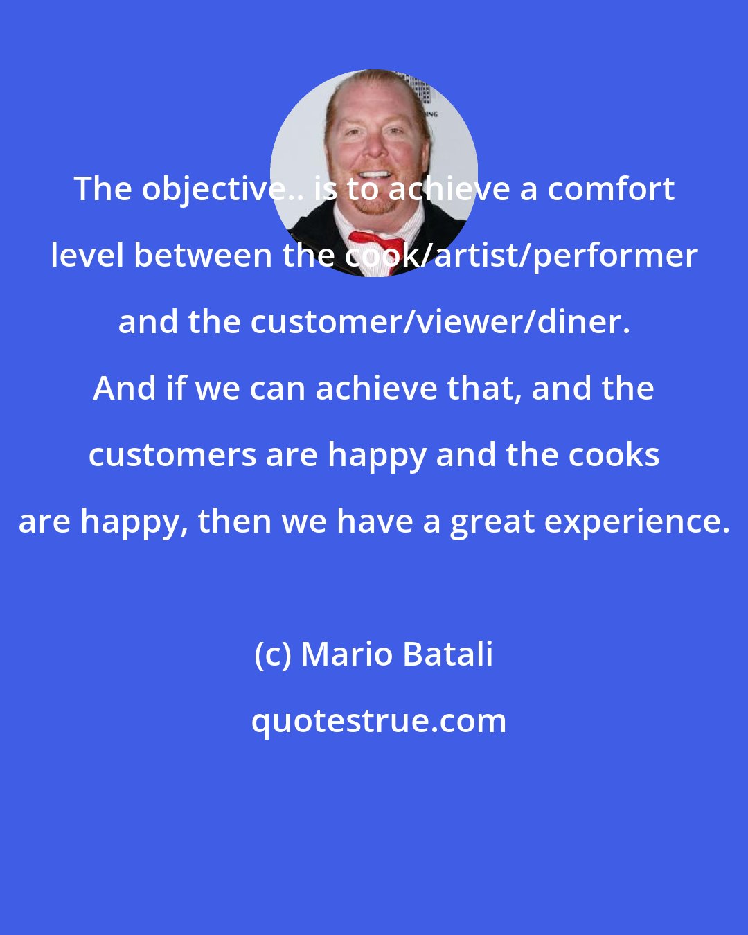 Mario Batali: The objective.. is to achieve a comfort level between the cook/artist/performer and the customer/viewer/diner. And if we can achieve that, and the customers are happy and the cooks are happy, then we have a great experience.