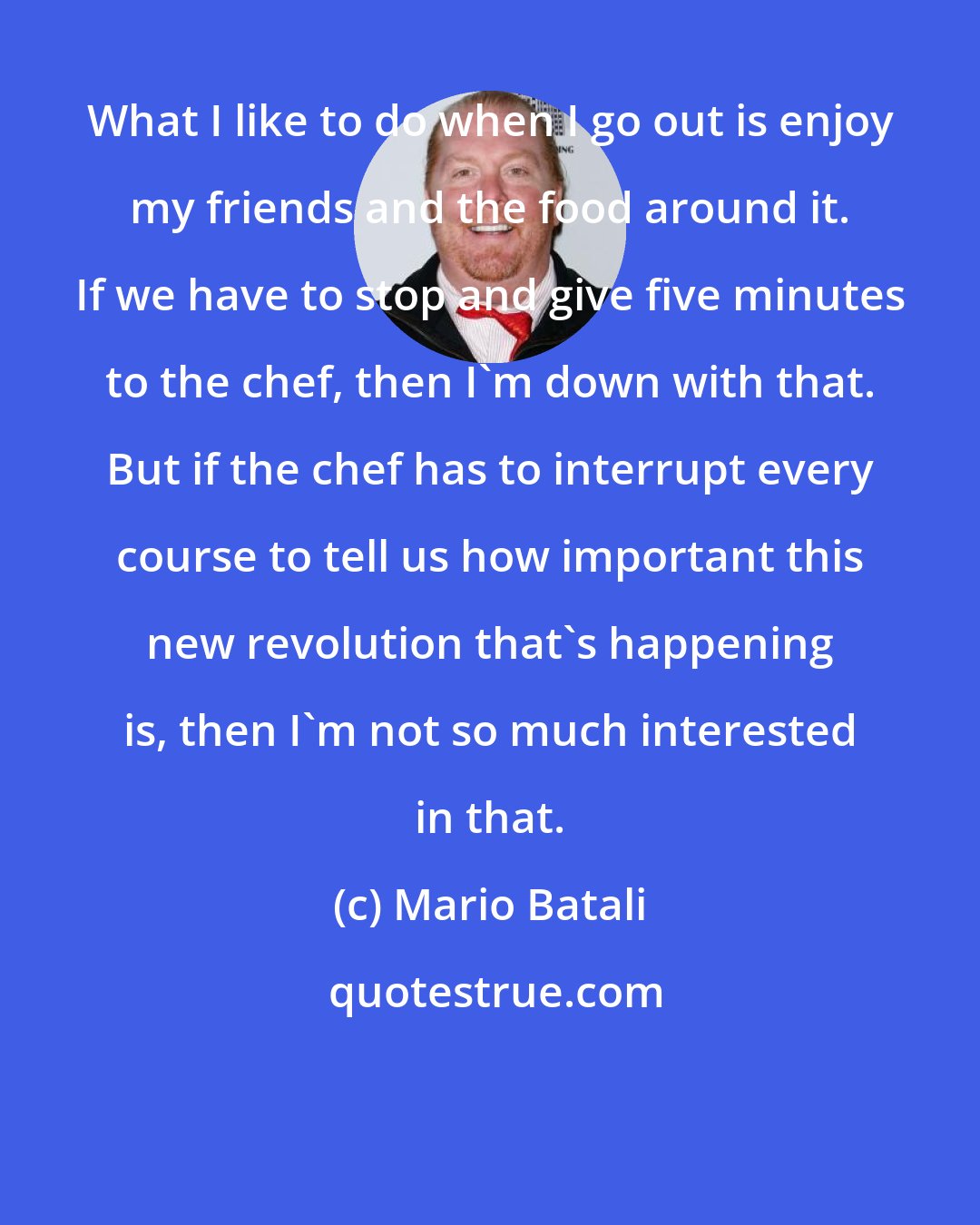 Mario Batali: What I like to do when I go out is enjoy my friends and the food around it. If we have to stop and give five minutes to the chef, then I'm down with that. But if the chef has to interrupt every course to tell us how important this new revolution that's happening is, then I'm not so much interested in that.