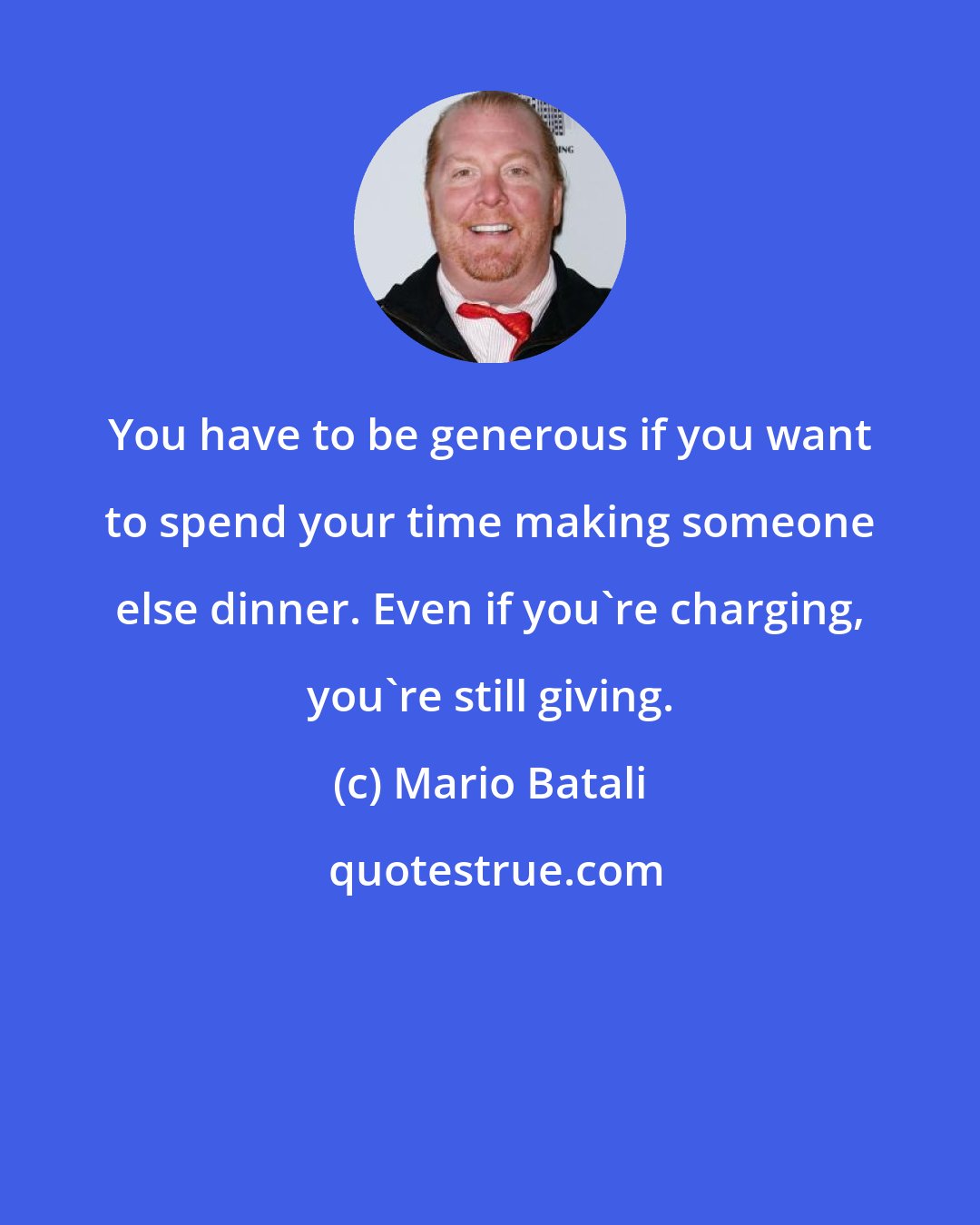 Mario Batali: You have to be generous if you want to spend your time making someone else dinner. Even if you're charging, you're still giving.