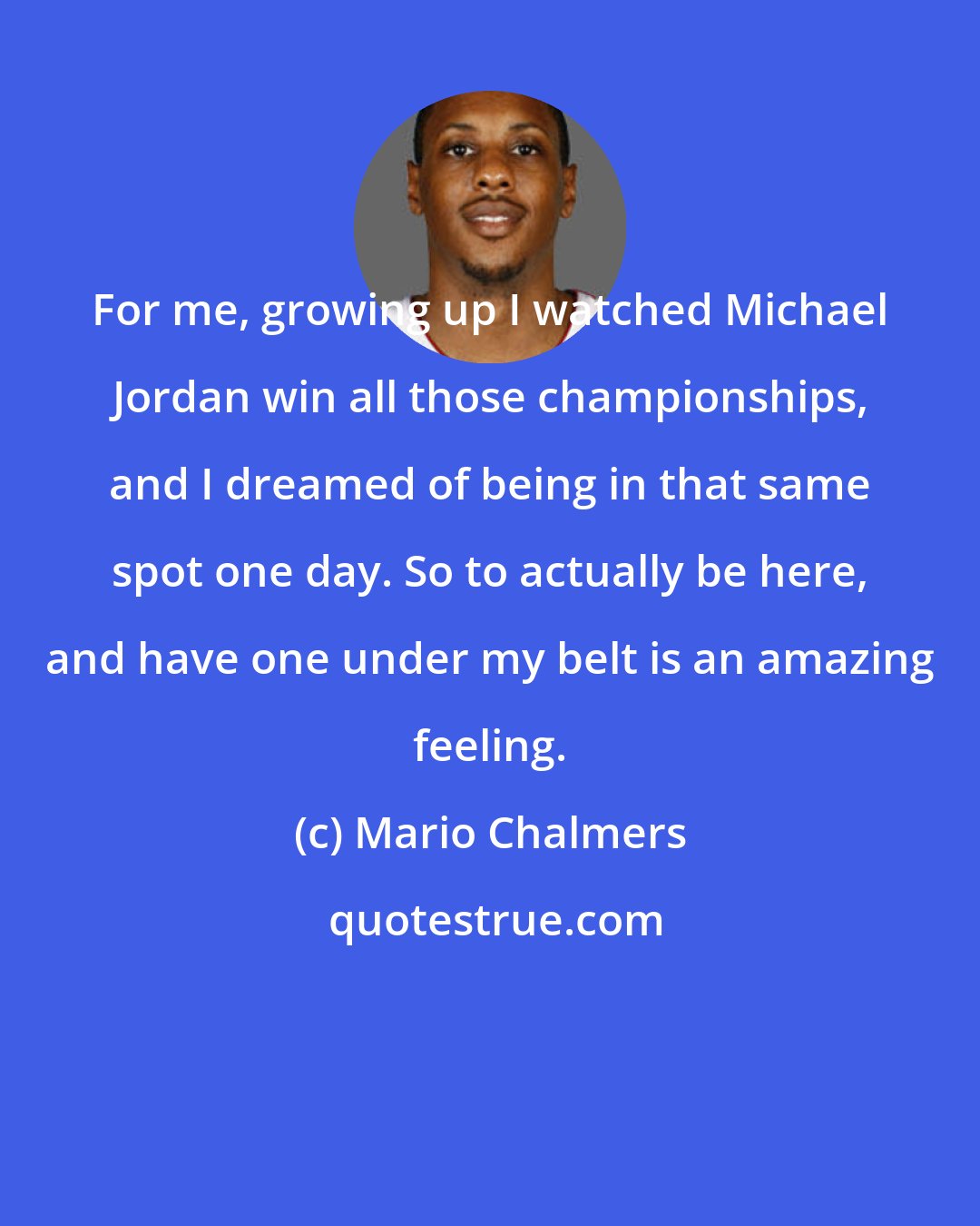 Mario Chalmers: For me, growing up I watched Michael Jordan win all those championships, and I dreamed of being in that same spot one day. So to actually be here, and have one under my belt is an amazing feeling.