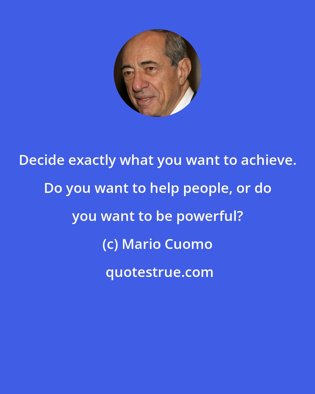 Mario Cuomo: Decide exactly what you want to achieve. Do you want to help people, or do you want to be powerful?