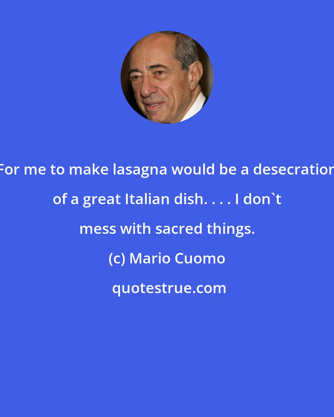 Mario Cuomo: For me to make lasagna would be a desecration of a great Italian dish. . . . I don't mess with sacred things.