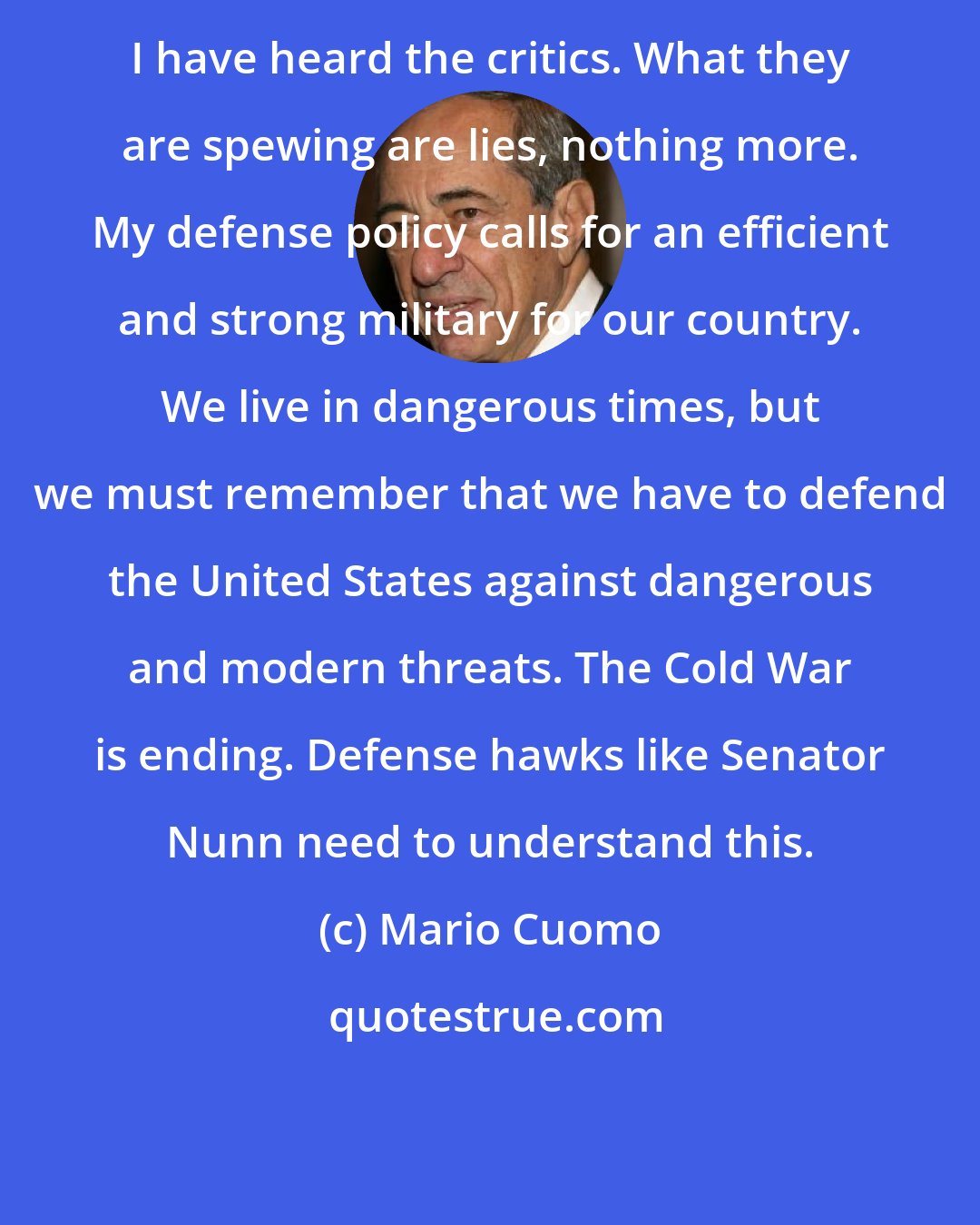 Mario Cuomo: I have heard the critics. What they are spewing are lies, nothing more. My defense policy calls for an efficient and strong military for our country. We live in dangerous times, but we must remember that we have to defend the United States against dangerous and modern threats. The Cold War is ending. Defense hawks like Senator Nunn need to understand this.