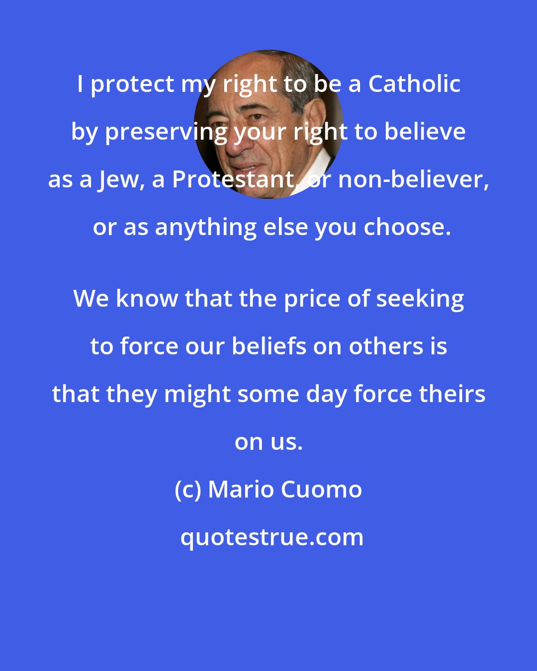 Mario Cuomo: I protect my right to be a Catholic by preserving your right to believe as a Jew, a Protestant, or non-believer, or as anything else you choose.
 We know that the price of seeking to force our beliefs on others is that they might some day force theirs on us.