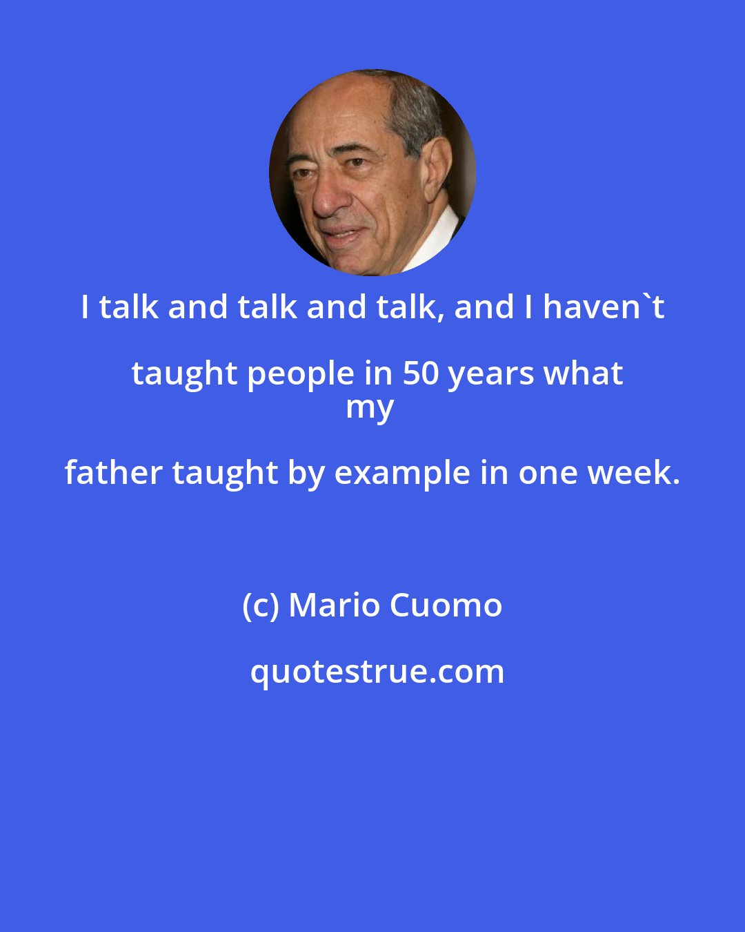 Mario Cuomo: I talk and talk and talk, and I haven't taught people in 50 years what
my father taught by example in one week.