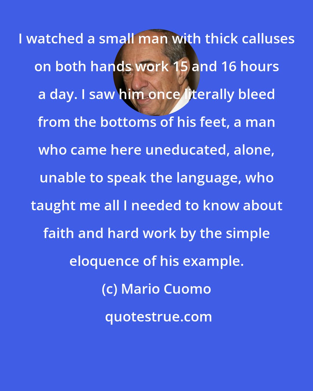 Mario Cuomo: I watched a small man with thick calluses on both hands work 15 and 16 hours a day. I saw him once literally bleed from the bottoms of his feet, a man who came here uneducated, alone, unable to speak the language, who taught me all I needed to know about faith and hard work by the simple eloquence of his example.