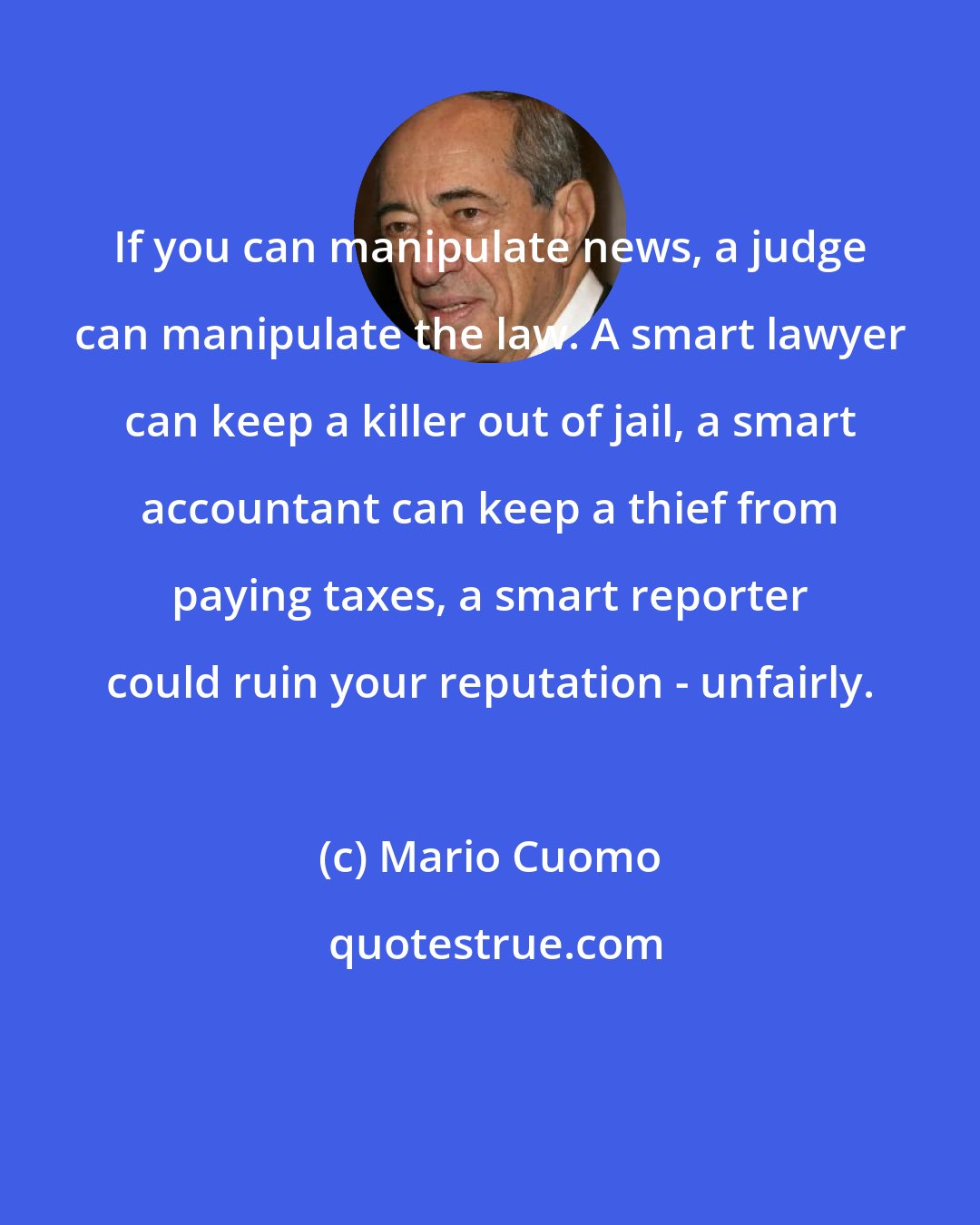 Mario Cuomo: If you can manipulate news, a judge can manipulate the law. A smart lawyer can keep a killer out of jail, a smart accountant can keep a thief from paying taxes, a smart reporter could ruin your reputation - unfairly.