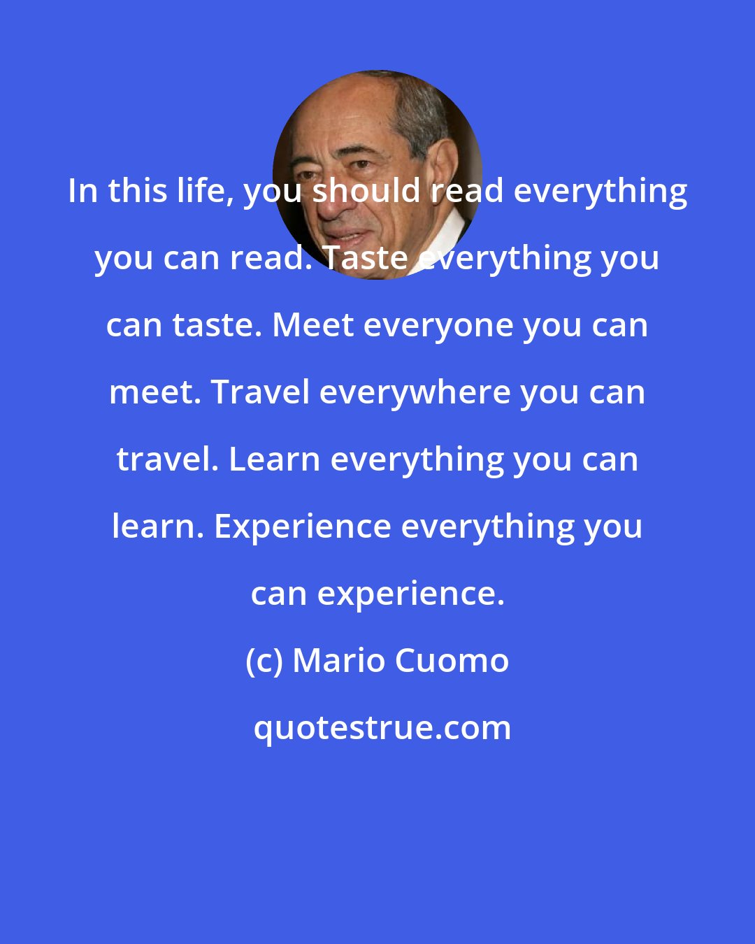 Mario Cuomo: In this life, you should read everything you can read. Taste everything you can taste. Meet everyone you can meet. Travel everywhere you can travel. Learn everything you can learn. Experience everything you can experience.