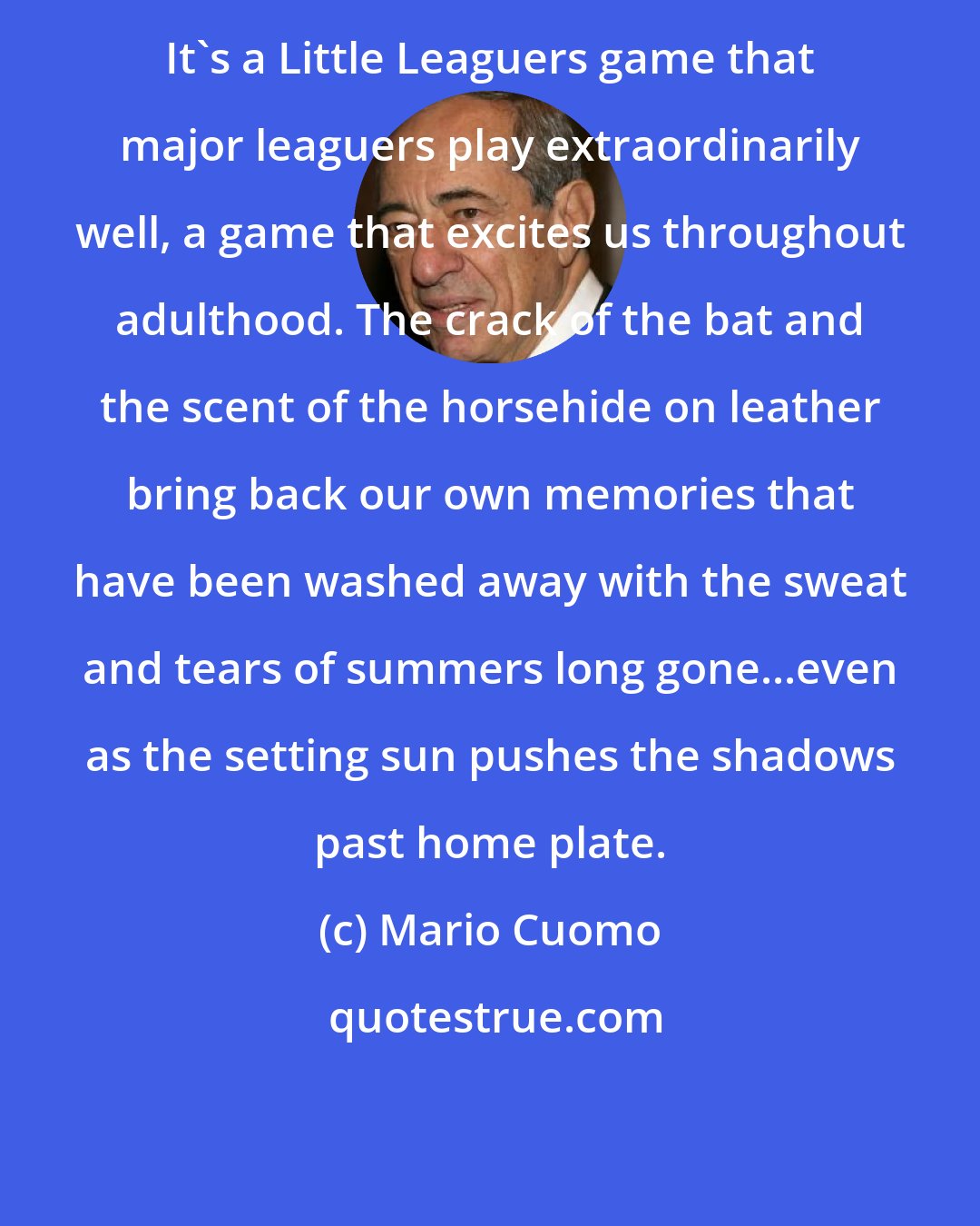 Mario Cuomo: It's a Little Leaguers game that major leaguers play extraordinarily well, a game that excites us throughout adulthood. The crack of the bat and the scent of the horsehide on leather bring back our own memories that have been washed away with the sweat and tears of summers long gone...even as the setting sun pushes the shadows past home plate.