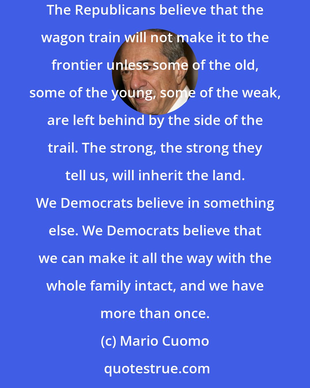 Mario Cuomo: It's an old story; it's as old as our history. The difference between Democrats and Republicans has always been measured in courage and confidence. The Republicans believe that the wagon train will not make it to the frontier unless some of the old, some of the young, some of the weak, are left behind by the side of the trail. The strong, the strong they tell us, will inherit the land. We Democrats believe in something else. We Democrats believe that we can make it all the way with the whole family intact, and we have more than once.