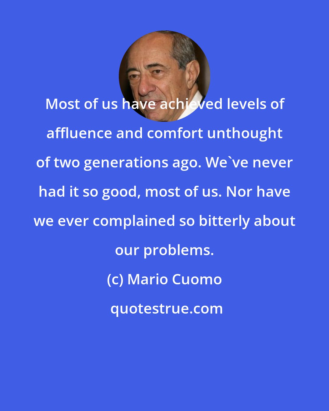 Mario Cuomo: Most of us have achieved levels of affluence and comfort unthought of two generations ago. We've never had it so good, most of us. Nor have we ever complained so bitterly about our problems.